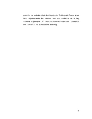 55
mención del artículo 40 de la Constitución Política del Estado y por
tanto expresamente los mismos han sido excluidos de la Ley
SERVIR. (Expediente N° 24951-2013-0-1801-JR-LA-09 (Sentencia
Del 15/7/2015. 4ta. Sala Laboral de Lima)
 