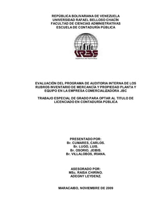 REPÚBLICA BOLIVARIANA DE VENEZUELA
UNIVERSIDAD RAFAEL BELLOSO CHACÍN
FACULTAD DE CIENCIAS ADMINISTRATIVAS
ESCUELA DE CONTADURÍA PÚBLICA
EVALUACIÓN DEL PROGRAMA DE AUDITORIA INTERNA DE LOS
RUBROS INVENTARIO DE MERCANCÍA Y PROPIEDAD PLANTA Y
EQUIPO EN LA EMPRESA COMERCIALIZADORA JBC
TRABAJO ESPECIAL DE GRADO PARA OPTAR AL TITULO DE
LICENCIADO EN CONTADURÍA PÚBLICA
PRESENTADO POR:
Br. CUMARES, CARLOS.
Br. LUGO, LUIS.
Br. OSORIO, JEIBIS.
Br. VILLALOBOS, IRIANA.
ASESORADO POR:
MSc. RAISA CHIRINO.
ADEGNY LEYDENZ.
MARACAIBO, NOVIEMBRE DE 2009
 