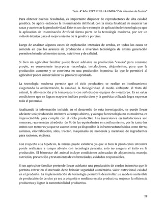 Tesis. 4° Año. CEPT N° 26. LA LIMPIA “Cría intensiva de Cerdos”
28
Para obtener buenos resultados, es importante disponer de reproductores de alta calidad
genética. Se aplica entonces la Inseminación Artificial, con la única finalidad de mejorar las
razas y aumentar la productividad. Este es un claro ejemplo de aplicación de tecnología ya que
la aplicación de Inseminación Artificial forma parte de la tecnología moderna, por ser un
método técnico para el mejoramiento de la genética porcina.
Luego de analizar algunos casos de explotación intensiva de cerdos, en todos los casos se
coincide en que los avances de producción e inversión tecnológica de última generación
permiten brindar alimentos sanos, nutritivos y de calidad.
Si bien un agricultor familiar puede llevar adelante su producción “casera” para consumo
propio, es conveniente incorporar tecnología, instalaciones, alojamientos, para que la
producción aumente y se convierta en una producción intensiva. Lo que le permitirá al
agricultor poder comercializar su producto aprobado.
La tecnología moderna permite que el ciclo productivo se realice en confinamiento
asegurando la ambientación, la sanidad, la bioseguridad, el medio ambiente, el trato del
animal, la alimentación y la temperatura con sofisticados equipos de monitoreo. Es en estas
condiciones que se logran mayores índices productivos y la genética utilizada logra expresar
todo el potencial.
Analizando la información incluida en el desarrollo de esta investigación, se puede llevar
adelante una producción intensiva a campo abierto, y aunque la tecnología no es moderna, es
imprescindible para cumplir con el ciclo productivo. Las inversiones en instalaciones son
menores, representan alrededor de ¼ de las equivalentes en confinamiento, por lo tanto los
costos son menores ya que se asume como ya disponible la infraestructura básica como tierra,
caminos, electrificación, silos, tractor, maquinaria de molienda y mezclado de ingredientes
para raciones, etcétera.
Con respecto a la hipótesis, la misma puede validarse ya que si bien la producción intensiva
puede realizarse a campo abierto con tecnología precaria, esto no asegura el éxito en la
producción. El bienestar del animal incluye condiciones adecuadas de alojamiento, manejo,
nutrición, prevención y tratamiento de enfermedades, cuidados responsables.
Si un agricultor familiar pretende llevar adelante una producción de cerdos intensiva que le
permita entrar en el mercado debe brindar seguridad alimentaria, valor nutricional, calidad
en el producto. La implementación de tecnología permitirá desarrollar un modelo sostenible
de producción de cerdos ya sea a pequeña o mediana escala productiva, mejorar la eficiencia
productiva y lograr la sustentabilidad productiva.
 