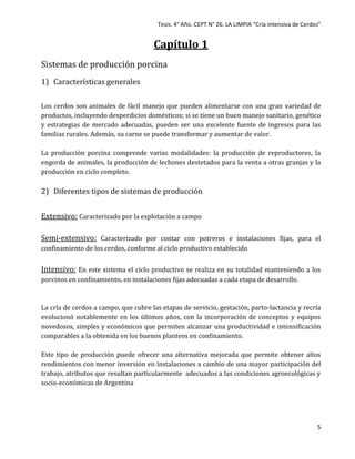 Tesis. 4° Año. CEPT N° 26. LA LIMPIA “Cría intensiva de Cerdos”
5
Capítulo 1
Sistemas de producción porcina
1) Características generales
Los cerdos son animales de fácil manejo que pueden alimentarse con una gran variedad de
productos, incluyendo desperdicios domésticos; si se tiene un buen manejo sanitario, genético
y estrategias de mercado adecuadas, pueden ser una excelente fuente de ingresos para las
familias rurales. Además, su carne se puede transformar y aumentar de valor.
La producción porcina comprende varias modalidades: la producción de reproductores, la
engorda de animales, la producción de lechones destetados para la venta a otras granjas y la
producción en ciclo completo.
2) Diferentes tipos de sistemas de producción
Extensivo: Caracterizado por la explotación a campo
Semi-extensivo: Caracterizado por contar con potreros e instalaciones fijas, para el
confinamiento de los cerdos, conforme al ciclo productivo establecido
Intensivo: En este sistema el ciclo productivo se realiza en su totalidad manteniendo a los
porcinos en confinamiento, en instalaciones fijas adecuadas a cada etapa de desarrollo.
La cría de cerdos a campo, que cubre las etapas de servicio, gestación, parto-lactancia y recría
evolucionó notablemente en los últimos años, con la incorporación de conceptos y equipos
novedosos, simples y económicos que permiten alcanzar una productividad e intensificación
comparables a la obtenida en los buenos planteos en confinamiento.
Este tipo de producción puede ofrecer una alternativa mejorada que permite obtener altos
rendimientos con menor inversión en instalaciones a cambio de una mayor participación del
trabajo, atributos que resultan particularmente adecuados a las condiciones agroecológicas y
socio-económicas de Argentina
 