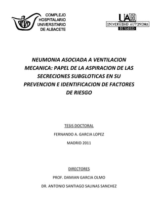 NEUMONIA ASOCIADA A VENTILACION
MECANICA: PAPEL DE LA ASPIRACION DE LAS
SECRECIONES SUBGLOTICAS EN SU
PREVENCION E IDENTIFICACION DE FACTORES
DE RIESGO
TESIS DOCTORAL
FERNANDO A. GARCIA LOPEZ
MADRID 2011
DIRECTORES
PROF. DAMIAN GARCIA OLMO
DR. ANTONIO SANTIAGO SALINAS SANCHEZ
 