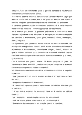 101
emozioni. Così un sentimento quale la gelosia, sarebbe la risultante di
una combinazione di ansia e collera.
Il bambino, data la tendenza dell’adulto ad utilizzare termini vaghi per
indicare i vari stati d’animo, non è in grado di indicare con facilità il
termine adeguato per descrivere lo stato d’animo che sta provando.
Si cercherà quindi di aiutare il bambino a discriminare le varie emozioni
imparando ad utilizzare i termini appropriati per esprimerle.
Per i bambini più piccoli si possono presentare a livello visivo delle
“faccine” esprimenti le sei emozioni di base per poi valutare la capacità
del bambino di riconoscerle, quali: gioia, tristezza, rabbia, meraviglia,
paura, disgusto.
Le espressioni, poi, potranno essere variate in base all’intensità. Per
esempio la “famiglia della felicità” potrà essere presentata attraverso le
espressioni di soddisfazione, contentezza, allegria, felicità, euforia. In
questo modo il bambino potrà discriminare le diverse intensità con cui
ciascuna emozione può manifestarsi in diverse circostanze. (Lo Presti,
Quadernucci)
Con i bambini più grandi invece, Di Pietro propone il gioco del
“termometro delle emozioni”, creato sempre per insegnare ai bambini
che le emozioni possono variare di intensità.
Su un cartellone verranno elencate e presentate ai bambini le seguenti
situazioni:
? stai giocando con un puzzle e quasi alla fine ti accorgi che mancano
dei pezzi;
? hai preso un bel voto in matematica;
? è cominciato a piovere proprio mentre stavi per andare a fare un giro
in bicicletta;
? il tuo amico preferito ha cambiato casa ed è andato ad abitare
lontano;
? un compagno ti prende in giro dandoti dei soprannomi;
? non hai studiato bene e la maestra sta per interrogarti;
? la mamma deve ricoverarsi per qualche giorno in ospedale;
 