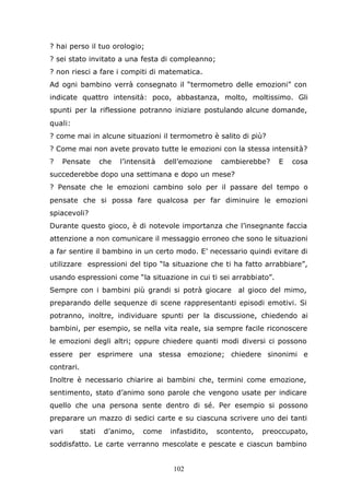 102
? hai perso il tuo orologio;
? sei stato invitato a una festa di compleanno;
? non riesci a fare i compiti di matematica.
Ad ogni bambino verrà consegnato il “termometro delle emozioni” con
indicate quattro intensità: poco, abbastanza, molto, moltissimo. Gli
spunti per la riflessione potranno iniziare postulando alcune domande,
quali:
? come mai in alcune situazioni il termometro è salito di più?
? Come mai non avete provato tutte le emozioni con la stessa intensità?
? Pensate che l’intensità dell’emozione cambierebbe? E cosa
succederebbe dopo una settimana e dopo un mese?
? Pensate che le emozioni cambino solo per il passare del tempo o
pensate che si possa fare qualcosa per far diminuire le emozioni
spiacevoli?
Durante questo gioco, è di notevole importanza che l’insegnante faccia
attenzione a non comunicare il messaggio erroneo che sono le situazioni
a far sentire il bambino in un certo modo. E’ necessario quindi evitare di
utilizzare espressioni del tipo “la situazione che ti ha fatto arrabbiare”,
usando espressioni come “la situazione in cui ti sei arrabbiato”.
Sempre con i bambini più grandi si potrà giocare al gioco del mimo,
preparando delle sequenze di scene rappresentanti episodi emotivi. Si
potranno, inoltre, individuare spunti per la discussione, chiedendo ai
bambini, per esempio, se nella vita reale, sia sempre facile riconoscere
le emozioni degli altri; oppure chiedere quanti modi diversi ci possono
essere per esprimere una stessa emozione; chiedere sinonimi e
contrari.
Inoltre è necessario chiarire ai bambini che, termini come emozione,
sentimento, stato d’animo sono parole che vengono usate per indicare
quello che una persona sente dentro di sé. Per esempio si possono
preparare un mazzo di sedici carte e su ciascuna scrivere uno dei tanti
vari stati d’animo, come infastidito, scontento, preoccupato,
soddisfatto. Le carte verranno mescolate e pescate e ciascun bambino
 