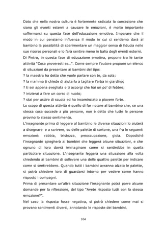 104
Dato che nella nostra cultura è fortemente radicata la concezione che
siano gli eventi esterni a causare le emozioni, è molto importante
soffermarsi su questa fase dell’educazione emotiva. Imparare che il
modo in cui pensiamo influenza il modo in cui ci sentiamo darà al
bambino la possibilità di sperimentare un maggior senso di fiducia nelle
sue risorse personali e lo farà sentire meno in balia degli eventi esterni.
Di Pietro, in questa fase di educazione emotiva, propone tra le tante
attività “Cosa proveresti se…”. Come sempre l’autore propone un elenco
di situazioni da presentare ai bambini del tipo:
? la maestra ha detto che vuole parlare con te, da sola;
? la mamma ti chiede di aiutarla a tagliare l’erba in giardino;
? ti sei appena svegliata e ti accorgi che hai un po’ di febbre;
? inizierai a fare un corso di nuoto;
? stai per uscire di scuola ed ha incominciato a piovere forte.
Lo scopo di questa attività è quello di far notare al bambino che, se una
stessa cosa succede a più persone, non è detto che tutte le persone
provino lo stesso sentimento.
L’insegnante prima di leggere al bambino le diverse situazioni lo aiuterà
a disegnare e a scrivere, su delle palette di cartone, una fra le seguenti
emozioni: rabbia, tristezza, preoccupazione, gioia. Dopodichè
l’insegnante spiegherà ai bambini che leggerà alcune situazioni, e che
ognuno di loro dovrà immaginare come si sentirebbe in quella
particolare situazione. L’insegnante leggerà una situazione alla volta
chiedendo ai bambini di sollevare una delle quattro palette per indicare
come si sentirebbero. Quando tutti i bambini avranno alzato le palette,
si potrà chiedere loro di guardarsi intorno per vedere come hanno
risposto i compagni.
Prima di presentare un’altra situazione l’insegnante potrà porre alcune
domande per la riflessione, del tipo “Avete risposto tutti con la stessa
emozione?”.
Nel caso la risposta fosse negativa, si potrà chiedere come mai si
provano sentimenti diversi, annotando le risposte dei bambini.
 