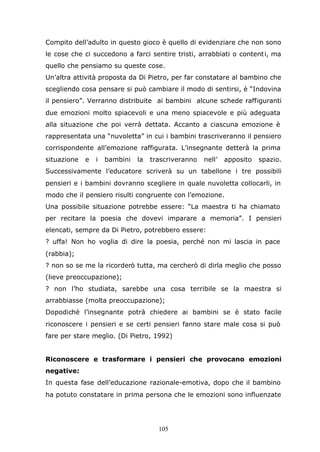 105
Compito dell’adulto in questo gioco è quello di evidenziare che non sono
le cose che ci succedono a farci sentire tristi, arrabbiati o contenti, ma
quello che pensiamo su queste cose.
Un’altra attività proposta da Di Pietro, per far constatare al bambino che
scegliendo cosa pensare si può cambiare il modo di sentirsi, è “Indovina
il pensiero”. Verranno distribuite ai bambini alcune schede raffiguranti
due emozioni molto spiacevoli e una meno spiacevole e più adeguata
alla situazione che poi verrà dettata. Accanto a ciascuna emozione è
rappresentata una “nuvoletta” in cui i bambini trascriveranno il pensiero
corrispondente all’emozione raffigurata. L’insegnante detterà la prima
situazione e i bambini la trascriveranno nell’ apposito spazio.
Successivamente l’educatore scriverà su un tabellone i tre possibili
pensieri e i bambini dovranno scegliere in quale nuvoletta collocarli, in
modo che il pensiero risulti congruente con l’emozione.
Una possibile situazione potrebbe essere: “La maestra ti ha chiamato
per recitare la poesia che dovevi imparare a memoria”. I pensieri
elencati, sempre da Di Pietro, potrebbero essere:
? uffa! Non ho voglia di dire la poesia, perché non mi lascia in pace
(rabbia);
? non so se me la ricorderò tutta, ma cercherò di dirla meglio che posso
(lieve preoccupazione);
? non l’ho studiata, sarebbe una cosa terribile se la maestra si
arrabbiasse (molta preoccupazione);
Dopodichè l’insegnante potrà chiedere ai bambini se è stato facile
riconoscere i pensieri e se certi pensieri fanno stare male cosa si può
fare per stare meglio. (Di Pietro, 1992)
Riconoscere e trasformare i pensieri che provocano emozioni
negative:
In questa fase dell’educazione razionale-emotiva, dopo che il bambino
ha potuto constatare in prima persona che le emozioni sono influenzate
 