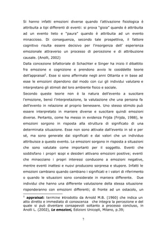 7
Si hanno infatti emozioni diverse quando l’attivazione fisiologica è
attribuita a tipi differenti di eventi: si prova “gioia” quando è attribuita
ad un evento lieto e “paura” quando è attribuita ad un evento
minaccioso. Di conseguenza, secondo tale prospettiva, il fattore
cognitivo risulta essere decisivo per l’insorgenza dell’ esperienza
emozionale attraverso un processo di percezione e di attribuzione
causale. (Anolli, 2002)
Dalla concezione bifattoriale di Schachter e Singer ha inizio il dibattito
fra emozione e cognizione e prendono avvio le cosiddette teorie
dell’appraisal1
. Esse si sono affermate negli anni Ottanta e in base ad
esse le emozioni dipendono dal modo con cui gli individui valutano e
interpretano gli stimoli del loro ambiente fisico e sociale.
Secondo queste teorie non è la natura dell’evento a suscitare
l’emozione, bensì l’interpretazione, la valutazione che una persona fa
dell’evento in relazione al proprio benessere. Uno stesso stimolo può
essere interpretato in maniere diverse e suscitare quindi emozioni
diverse. Pertanto, come ha messo in evidenza Frijda (Frijda, 1988), le
emozioni sorgono in risposta alla struttura di significato di una
determinata situazione. Esse non sono attivate dall’evento in sé e per
sé, ma sono generate dai significati e dai valori che un individuo
attribuisce a questo evento. Le emozioni sorgono in risposta a situazioni
che sono valutate come importanti per il soggetto. Eventi che
soddisfano i propri scopi e desideri attivano emozioni positive; eventi
che minacciano i propri interessi conducono a emozioni negative,
mentre eventi inattesi e nuovi producono sorpresa e stupore. Infatti le
emozioni cambiano quando cambiano i significati e i valori di riferimento
o quando le situazioni sono considerate in maniera differente. Due
individui che hanno una differente valutazione della stessa situazione
risponderanno con emozioni differenti; di fronte ad un ostacolo, un
1
appraisal: termine introdotto da Arnold M.B. (1960) che indica un
atto diretto e immediato di conoscenza che integra la percezione e del
quale si può diventare consapevoli soltanto a processo concluso, in
Anolli L. (2002), Le emozioni, Edizioni Unicopli, Milano, p.39;
 