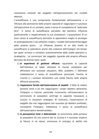 108
valutazione utilizzati dal soggetto nell’apprezzamento dei risultati
ottenuti.
L’autoefficacia è una componente fondamentale dell’autostima e si
riferisce alla percezione delle proprie capacità di raggiungere il successo
nell’esecuzione di un compito, ossia il senso di competenza di “potercela
fare”. Il senso di autoefficacia percepito dal bambino influenza
positivamente o negativamente le sue prestazioni. L’acquisizione di un
buon senso di autoefficacia permette di apprendere meglio le strategie
di autoregolazione e ad utilizzare meglio i risultati dell’automonitoraggio
delle proprie azioni. Le influenze positive di un alto livello di
autoefficacia si estendono anche alla costanza dell’impegno nel tempo
per poter arrivare a compiere autonomamente delle scelte operative e
strategiche. Le convinzioni del soggetto riguardo alla propria efficacia
derivano da diverse fonti, quali:
1) le esperienze di gestione efficace: riguardano la capacità
dell’individuo di saper utilizzare le risorse necessarie per
affrontare con successo situazioni, fatti, problemi. I fallimenti
indeboliscono il senso di autoefficacia personale, mentre le
riuscite e i successi alimentano una solida fiducia nella propria
efficacia personale;
2) l’esperienza fornita dall’osservazione di modelli: il fatto di vedere
persone simili a sé che raggiungono i propri obiettivi attraverso
l’impegno e l’azione personale incrementa nell’osservatore la
convinzione di possedere anch’egli le capacità necessarie a
riuscire in situazioni analoghe. Al contrario, l’osservazione di
soggetti che non raggiungono con successo gli obiettivi prefissati,
nonostante l’impegno, indebolisce il senso di autoefficacia
dell’osservatore demotivandolo;
3) la persuasione forte e determinata: la convinzione della persona
di possedere ciò che occorre per la riuscita e il successo migliora
la fiducia in se stessi, promuove lo sviluppo di abilità che
 
