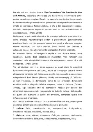 11
Darwin, nel suo classico lavoro, The Expression of the Emotions in Man
and Animals, sosteneva che esiste una base innata e universale delle
nostre esperienze emotive. Darwin ha avanzato due ipotesi interessanti,
ha sostenuto che gli esseri umani possiedono un repertorio universale e
innato di espressioni facciali distinte, e che a tali espressioni vengono
attribuiti i corrispettivi significati per mezzo di un meccanismo innato di
riconoscimento. (Anolli, 2002)
Nell’approccio psicoevoluzionistico, le emozioni primarie sono descritte
come processi neurofisiologici unitari e precodificati, geneticamente
predeterminati, che non possono essere scomposti e che non possono
essere modificati una volta attivati. Sono totalità ben definite e
categorie chiuse, non ulteriormente analizzabili, fra loro separate.
Le emozioni hanno un’insorgenza rapida e una durata breve; esse
sarebbero, quindi, degli accadimenti involontari “non richiesti” che
succedono nella vita dell’individuo ma che non possono essere né scelti
né regolati. (Anolli, 2002)
Tra gli studiosi non vi è pieno accordo su quali siano le emozioni
fondamentali o primarie dell’uomo, anche se la maggior parte di loro è
abbastanza concorde nel riconoscere quelle che, secondo la concezione
categoriale di Paul Ekman (Ekman, 1984), dell’Universyty of California
di San Francisco, si definiscono come le sei principali dimensioni
emotive: collera, disgusto, felicità, sorpresa, paura e tristezza (Ekman,
1992b). Egli sostiene che le espressioni facciali per queste sei
dimensioni sono universali, riconosciute da tutte le culture del mondo,
da quelle più avanzate a quelle più arretrate, comprese quelle non
influenzate dal progresso.
Altri teorici, anche se non tutti concordano nell’identificarle, propongono
un elenco di famiglie emozionali fondamentali o primarie:
? collera: furia, risentimento, ira, esasperazione, indignazione,
irritazione, fastidio, irritabilità, ostilità, ecc.;
? tristezza: pena, dolore, mancanza d’allegria, cupezza, malinconia,
autocommiserazione, solitudine, abbattimento, disperazione, ecc.;
 