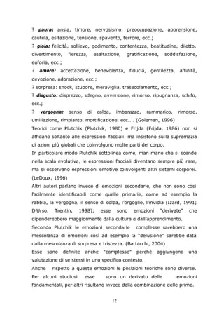 12
? paura: ansia, timore, nervosismo, preoccupazione, apprensione,
cautela, esitazione, tensione, spavento, terrore, ecc.;
? gioia: felicità, sollievo, godimento, contentezza, beatitudine, diletto,
divertimento, fierezza, esaltazione, gratificazione, soddisfazione,
euforia, ecc.;
? amore: accettazione, benevolenza, fiducia, gentilezza, affinità,
devozione, adorazione, ecc.;
? sorpresa: shock, stupore, meraviglia, trasecolamento, ecc.;
? disgusto: disprezzo, sdegno, avversione, rimorso, ripugnanza, schifo,
ecc.;
? vergogna: senso di colpa, imbarazzo, rammarico, rimorso,
umiliazione, rimpianto, mortificazione, ecc.. . (Goleman, 1996)
Teorici come Plutchik (Plutchik, 1980) e Frijda (Frijda, 1986) non si
affidano soltanto alle espressioni facciali ma insistono sulla supremazia
di azioni più globali che coinvolgono molte parti del corpo.
In particolare modo Plutchik sottolinea come, man mano che si scende
nella scala evolutiva, le espressioni facciali diventano sempre più rare,
ma si osservano espressioni emotive coinvolgenti altri sistemi corporei.
(LeDoux, 1996)
Altri autori parlano invece di emozioni secondarie, che non sono così
facilmente identificabili come quelle primarie, come ad esempio la
rabbia, la vergogna, il senso di colpa, l’orgoglio, l’invidia (Izard, 1991;
D’Urso, Trentin, 1998); esse sono emozioni “derivate” che
dipenderebbero maggiormente dalla cultura e dall’apprendimento.
Secondo Plutchik le emozioni secondarie complesse sarebbero una
mescolanza di emozioni così ad esempio la “delusione” sarebbe data
dalla mescolanza di sorpresa e tristezza. (Battacchi, 2004)
Esse sono definite anche “complesse” perché aggiungono una
valutazione di se stessi in uno specifico contesto.
Anche rispetto a queste emozioni le posizioni teoriche sono diverse.
Per alcuni studiosi esse sono un derivato delle emozioni
fondamentali, per altri risultano invece dalla combinazione delle prime.
 