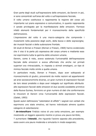 14
Gran parte degli studi sull’espressione delle emozioni, da Darwin in poi,
si sono concentrati sull’area del volto e sull’espressione facciale.
Il volto umano costituisce e rappresenta la regione del corpo più
importante sul piano espressivo e comunicativo, in quanto rappresenta
il canale privilegiato per la manifestazione delle emozioni. Fornisce
infatti elementi fondamentali per il riconoscimento della specificità
dell’emozione.
L’espressione del volto è una macro-categoria che comprende i
mutamenti nella posizione degli occhi, della bocca e delle sopracciglia;
dei muscoli facciali e della sudorazione frontale.
Gli studi di Ekman e Friesen (Ekman e Friesen, 1969) hanno evidenziato
che il viso è la parte più espressiva del corpo umano e mediante esso
noi esprimiamo tutta la gamma delle emozioni umane.
Darwin, come è noto, aveva sostenuto l’universalità dell’espressione
facciale delle emozioni e aveva affermato che anche nei primati
superiori era rintracciabile, in risposta a stimoli emotigeni, un tipo di
mimica facciale molto simile a quella umana.
In particolare modo, Ekman e Friesen, dopo aver sottoposto al
riconoscimento di giudici, provenienti da molte nazioni ed appartenenti
ad aree socioeconomiche diverse, un gran numero di espressioni facciali
da loro stessi prodotte e dopo aver indagato sul significato attribuito
alle espressioni facciali delle emozioni di due società cosiddette primitive
della Nuova Guinea, fornirono un gran numero di dati che confermarono
le intuizioni di Darwin circa l’universalità delle espressioni facciali.
(Galati, 1993)
Questi autori definiscono “ostentatori di affetti” i segnali non verbali che
esprimono uno stato emotivo, ed hanno individuato almeno quattro
categorie di ostentazione:
? de-intensificare l’indizio visivo di una certa emozione, per esempio
mostrando un leggero spavento mentre si prova una paura terribile;
? aumentare l’intensità, che riguarda l’azione opposta alla precedente,
ossia avere una paura moderata e simularla in modo esagerato;
 
