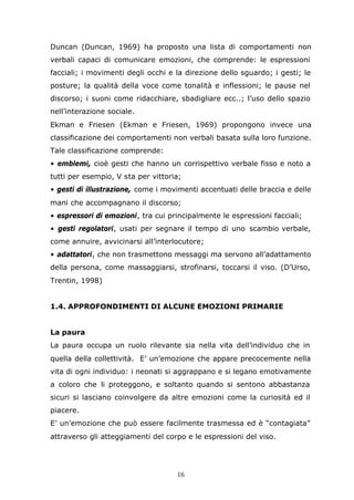 16
Duncan (Duncan, 1969) ha proposto una lista di comportamenti non
verbali capaci di comunicare emozioni, che comprende: le espressioni
facciali; i movimenti degli occhi e la direzione dello sguardo; i gesti; le
posture; la qualità della voce come tonalità e inflessioni; le pause nel
discorso; i suoni come ridacchiare, sbadigliare ecc..; l’uso dello spazio
nell’interazione sociale.
Ekman e Friesen (Ekman e Friesen, 1969) propongono invece una
classificazione dei comportamenti non verbali basata sulla loro funzione.
Tale classificazione comprende:
• emblemi, cioè gesti che hanno un corrispettivo verbale fisso e noto a
tutti per esempio, V sta per vittoria;
• gesti di illustrazione, come i movimenti accentuati delle braccia e delle
mani che accompagnano il discorso;
• espressori di emozioni, tra cui principalmente le espressioni facciali;
• gesti regolatori, usati per segnare il tempo di uno scambio verbale,
come annuire, avvicinarsi all’interlocutore;
• adattatori, che non trasmettono messaggi ma servono all’adattamento
della persona, come massaggiarsi, strofinarsi, toccarsi il viso. (D’Urso,
Trentin, 1998)
1.4. APPROFONDIMENTI DI ALCUNE EMOZIONI PRIMARIE
La paura
La paura occupa un ruolo rilevante sia nella vita dell’individuo che in
quella della collettività. E’ un’emozione che appare precocemente nella
vita di ogni individuo: i neonati si aggrappano e si legano emotivamente
a coloro che li proteggono, e soltanto quando si sentono abbastanza
sicuri si lasciano coinvolgere da altre emozioni come la curiosità ed il
piacere.
E’ un’emozione che può essere facilmente trasmessa ed è “contagiata”
attraverso gli atteggiamenti del corpo e le espressioni del viso.
 