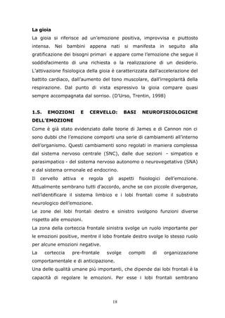 18
La gioia
La gioia si riferisce ad un’emozione positiva, improvvisa e piuttosto
intensa. Nei bambini appena nati si manifesta in seguito alla
gratificazione dei bisogni primari e appare come l’emozione che segue il
soddisfacimento di una richiesta o la realizzazione di un desiderio.
L’attivazione fisiologica della gioia è caratterizzata dall’accelerazione del
battito cardiaco, dall’aumento del tono muscolare, dall’irregolarità della
respirazione. Dal punto di vista espressivo la gioia compare quasi
sempre accompagnata dal sorriso. (D’Urso, Trentin, 1998)
1.5. EMOZIONI E CERVELLO: BASI NEUROFISIOLOGICHE
DELL’EMOZIONE
Come è già stato evidenziato dalle teorie di James e di Cannon non ci
sono dubbi che l’emozione comporti una serie di cambiamenti all’interno
dell’organismo. Questi cambiamenti sono regolati in maniera complessa
dal sistema nervoso centrale (SNC), dalle due sezioni - simpatico e
parasimpatico - del sistema nervoso autonomo o neurovegetativo (SNA)
e dal sistema ormonale ed endocrino.
Il cervello attiva e regola gli aspetti fisiologici dell’emozione.
Attualmente sembrano tutti d’accordo, anche se con piccole divergenze,
nell’identificare il sistema limbico e i lobi frontali come il substrato
neurologico dell’emozione.
Le zone dei lobi frontali destro e sinistro svolgono funzioni diverse
rispetto alle emozioni.
La zona della corteccia frontale sinistra svolge un ruolo importante per
le emozioni positive, mentre il lobo frontale destro svolge lo stesso ruolo
per alcune emozioni negative.
La corteccia pre-frontale svolge compiti di organizzazione
comportamentale e di anticipazione.
Una delle qualità umane più importanti, che dipende dai lobi frontali è la
capacità di regolare le emozioni. Per esse i lobi frontali sembrano
 