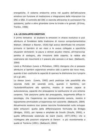 20
energetiche. Il sistema endocrino entra nel quadro dell’attivazione
emotiva con funzione di mediazione e integrazione delle interazioni tra
SNC e SNA. Il controllo del SNC si esercita attraverso le connessioni fra
ipotalamo, ipofisi e altre ghiandole come la tiroide e le gonadi. (D’Urso,
Trentin, 1998)
1.6. LO SVILUPPO EMOTIVO
Il primo tentativo di studiare le emozioni in chiave evolutiva si può
attribuire al fondatore della tradizione di ricerca comportamentistica
Watson. (Watson e Rayner, 1920) Egli aveva identificato tre emozioni
primarie in bambini di sei mesi e le aveva collegate a specifiche
situazioni stimolanti: la paura a stimoli acustici intensi, all’improvvisa
perdita di sostegno, alla rimozione delle coperte; la rabbia alla
costrizione dei movimenti e il piacere alle carezze e ai baci. (Battacchi,
2004)
Lewis e Michalson (Lewis e Michalson, 1983) ritengono che si possano
attribuire ai bambini esperienze emotive solo a partire dai nove mesi,
quando è ben costituita la capacità di operare la distinzione tra il proprio
sé e gli altri.
Lo stesso Lewis (Lewis, 1992) però posticipa tale possibilità alla
seconda metà del secondo anno, quando il bambino, con
l’autoidentificazione allo specchio, mostra di essere capace di
autocoscienza, capacità che presuppone la costituzione di uno schema
corporeo. Tale posizione parte dal presupposto, largamente diffuso in
psicologia, che l’esperienza sia necessariamente conscia, mentre è
logicamente ammissibile un’esperienza non cosciente. (Battacchi, 2004)
Attualmente esistono due ipotesi teoriche fondamentali sullo sviluppo
delle emozioni: quella della differenziazione formulata da Bridges
(Bridges, 1932), poi ripresa e ampliata da Sroufe (Sroufe, 2000), e
quella differenziale sostenuta da Izard (Izard, 1977;1978;) che si
ricollegano alle posizioni originarie di Darwin e più recentemente a
quelle di Tomkins (1991). (Battacchi, 2004)
 