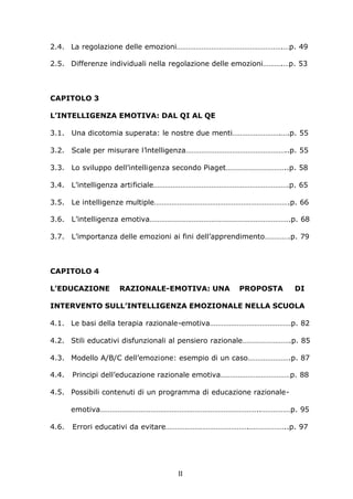II
2.4. La regolazione delle emozioni……………………………………………….…p. 49
2.5. Differenze individuali nella regolazione delle emozioni……….…p. 53
CAPITOLO 3
L’INTELLIGENZA EMOTIVA: DAL QI AL QE
3.1. Una dicotomia superata: le nostre due menti…………………….….p. 55
3.2. Scale per misurare l’intelligenza……………………………………………..p. 55
3.3. Lo sviluppo dell’intelligenza secondo Piaget…………………………..p. 58
3.4. L’intelligenza artificiale…………………………………………………………….p. 65
3.5. Le intelligenze multiple…………………………………………………………….p. 66
3.6. L’intelligenza emotiva……………………………………………………………….p. 68
3.7. L’importanza delle emozioni ai fini dell’apprendimento………….p. 79
CAPITOLO 4
L’EDUCAZIONE RAZIONALE-EMOTIVA: UNA PROPOSTA DI
INTERVENTO SULL’INTELLIGENZA EMOZIONALE NELLA SCUOLA
4.1. Le basi della terapia razionale-emotiva……………………………………p. 82
4.2. Stili educativi disfunzionali al pensiero razionale…………………….p. 85
4.3. Modello A/B/C dell’emozione: esempio di un caso………………….p. 87
4.4. Principi dell’educazione razionale emotiva………………………………p. 88
4.5. Possibili contenuti di un programma di educazione razionale-
emotiva………………………………………………………………………..……………p. 95
4.6. Errori educativi da evitare…………………………………….………………..p. 97
 
