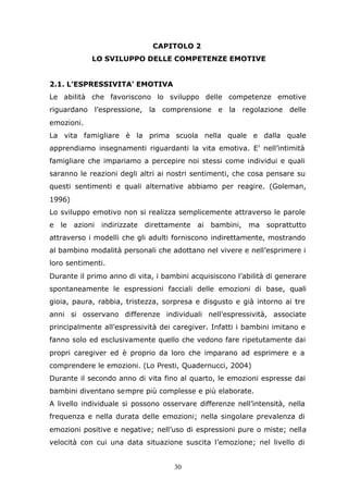 30
CAPITOLO 2
LO SVILUPPO DELLE COMPETENZE EMOTIVE
2.1. L’ESPRESSIVITA’ EMOTIVA
Le abilità che favoriscono lo sviluppo delle competenze emotive
riguardano l’espressione, la comprensione e la regolazione delle
emozioni.
La vita famigliare è la prima scuola nella quale e dalla quale
apprendiamo insegnamenti riguardanti la vita emotiva. E’ nell’intimità
famigliare che impariamo a percepire noi stessi come individui e quali
saranno le reazioni degli altri ai nostri sentimenti, che cosa pensare su
questi sentimenti e quali alternative abbiamo per reagire. (Goleman,
1996)
Lo sviluppo emotivo non si realizza semplicemente attraverso le parole
e le azioni indirizzate direttamente ai bambini, ma soprattutto
attraverso i modelli che gli adulti forniscono indirettamente, mostrando
al bambino modalità personali che adottano nel vivere e nell’esprimere i
loro sentimenti.
Durante il primo anno di vita, i bambini acquisiscono l’abilità di generare
spontaneamente le espressioni facciali delle emozioni di base, quali
gioia, paura, rabbia, tristezza, sorpresa e disgusto e già intorno ai tre
anni si osservano differenze individuali nell’espressività, associate
principalmente all’espressività dei caregiver. Infatti i bambini imitano e
fanno solo ed esclusivamente quello che vedono fare ripetutamente dai
propri caregiver ed è proprio da loro che imparano ad esprimere e a
comprendere le emozioni. (Lo Presti, Quadernucci, 2004)
Durante il secondo anno di vita fino al quarto, le emozioni espresse dai
bambini diventano sempre più complesse e più elaborate.
A livello individuale si possono osservare differenze nell’intensità, nella
frequenza e nella durata delle emozioni; nella singolare prevalenza di
emozioni positive e negative; nell’uso di espressioni pure o miste; nella
velocità con cui una data situazione suscita l’emozione; nel livello di
 