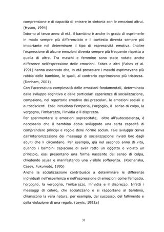31
comprensione e di capacità di entrare in sintonia con le emozioni altrui.
(Hyson, 1994)
Intorno al terzo anno di età, il bambino è anche in grado di esprimerle
in modo sempre più differenziato e il contesto diventa sempre più
importante nel determinare il tipo di espressività emotiva. Inoltre
l’espressione di alcune emozioni diventa sempre più frequente rispetto a
quella di altre. Tra maschi e femmine sono state notate anche
differenze nell’espressione delle emozioni. Fabes e altri (Fabes et al.
1991) hanno osservato che, in età prescolare i maschi esprimevano più
rabbia delle bambine, le quali, al contrario esprimevano più tristezza.
(Denham, 2001)
Con l’accresciuta complessità delle emozioni fondamentali, determinata
dallo sviluppo cognitivo e dalle particolari esperienze di socializzazione,
compaiono, nel repertorio emotivo dei prescolari, le emozioni sociali e
autocoscienti. Esse includono l’empatia, l’orgoglio, il senso di colpa, la
vergogna, l’imbarazzo, l’invidia e il disprezzo.
Per sperimentare le emozioni sopraccitate, oltre all’autocoscienza, è
necessario che il bambino abbia sviluppato una certa capacità di
comprendere principi e regole delle norme sociali. Tale sviluppo deriva
dall’interiorizzazione dei messaggi di socializzazione inviati loro dagli
adulti che li circondano. Per esempio, già nel secondo anno di vita,
quando i bambini capiscono di aver rotto un oggetto o violato un
principio, essi presentano una forma nascente del senso di colpa,
chiedendo scusa e manifestando una visibile sofferenza. (Kochanska,
Casey, Fukumoto, 1995)
Anche la socializzazione contribuisce a determinare le differenze
individuali nell’esperienza e nell’espressione di emozioni come l’empatia,
l’orgoglio, la vergogna, l’imbarazzo, l’invidia e il disprezzo. Infatti i
messaggi di coloro, che socializzano e si rapportano al bambino,
chiariscono la vera natura, per esempio, del successo, del fallimento e
della violazione di una regola. (Lewis, 1993a)
 