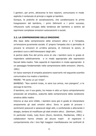 32
I genitori, per primi, attraverso le loro reazioni, comunicano in modo
esplicito il contenuto di principi e regole ai bambini.
Dunque, le pratiche di socializzazione, che caratterizzano le prime
trasgressioni del bambino, i primi fallimenti e i primi successi,
influiscono sullo sviluppo della tendenza del bambino a sentire ed
esprimere complesse emozioni autocoscienti e sociali.
2.2. LA COMPRENSIONE DELLE EMOZIONI
Alla base della comprensione delle emozioni altrui vi è l’empatia,
un’emozione puramente sociale. E’ proprio l’empatia che ci permette di
provare le emozioni di un’altra persona, di motivare le azioni, di
prenderci cura e dell’interessarci degli altri.
A partire dalla fine del primo anno di vita i bambini sono in grado di
rispondere selettivamente e in modo appropriato alle espressioni
facciali della madre. Tale capacità di rispondere in modo appropriato è
un passaggio fondamentale nella comprensione delle emozioni. (Harris,
1991)
Un tipico esempio di empatia possiamo osservarlo nel seguente scambio
comunicativo tra madre e bambino:
MADRE: “Mi sento un po’ triste”.
BAMBINO: “Non sentirti triste, io sono tuo amico, non piangere”, e le
asciuga le lacrime.
Il bambino, con il suo gesto, ha messo in atto un tipico comportamento
prosociale ed empatico, scaturito dalla comprensione della condizione
emotiva della madre.
Intorno ai due anni infatti, i bambini sono già in grado di interpretare
ampiamente gli stati emotivi altrui. Sono in grado di provare i
sentimenti piacevoli e spiacevoli degli altri, e confortando e alleviando il
disagio, tentano di modificare gli stati emotivi altrui. (Denham, 2001)
In particolar modo, Judy Dunn (Dunn, Kendrick, MacNamee, 1981) e
collaboratori hanno chiesto ad alcune madri di registrare il
comportamento che i loro figli maggiori manifestavano nei confronti di
 