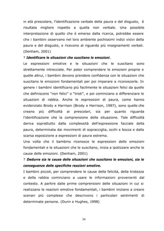 34
in età prescolare, l’identificazione verbale della paura e del disgusto, è
risultata migliore rispetto a quella non verbale. Una possibile
interpretazione di quello che è emerso dalla ricerca, potrebbe essere
che i bambini osservano nel loro ambiente pochissimi indizi visivi della
paura e del disgusto, e ricevono al riguardo più insegnamenti verbali.
(Denham, 2001)
? Identificare le situazioni che suscitano le emozioni.
Le espressioni emotive e le situazioni che le suscitano sono
strettamente intrecciate. Per poter comprendere le emozioni proprie e
quelle altrui, i bambini devono prendere confidenza con le situazioni che
suscitano le emozioni fondamentali per poi imparare a riconoscerle. In
genere i bambini identificano più facilmente le situazioni felici da quelle
che definiscono “non felici” o “tristi”, e poi cominciano a differenziare le
situazioni di rabbia. Anche le espressioni di paura, come hanno
evidenziato Brody e Harrison (Brody e Harrison, 1987), sono quelle che
creano più difficoltà ai prescolari, sia per quanto riguarda
l’identificazione che la comprensione della situazione. Tale difficoltà
deriva soprattutto dalla complessità dell’espressione facciale della
paura, determinata dai movimenti di sopracciglia, occhi e bocca e dalla
scarsa esposizione a espressioni di paura estrema.
Una volta che il bambino riconosce le espressioni delle emozioni
fondamentali e le situazioni che le suscitano, inizia a ipotizzare anche le
cause delle emozioni. (Denham, 2001)
? Dedurre sia le cause delle situazioni che suscitano le emozioni, sia le
conseguenze delle specifiche reazioni emotive.
I bambini piccoli, per comprendere le cause della felicità, della tristezza
e della rabbia cominciano a usare le informazioni provenienti dal
contesto. A partire dalle prime comprensioni delle situazioni in cui si
realizzano le reazioni emotive fondamentali, i bambini iniziano a creare
scenari più complessi che descrivono i particolari sentimenti di
determinate persone. (Dunn e Hughes, 1998)
 