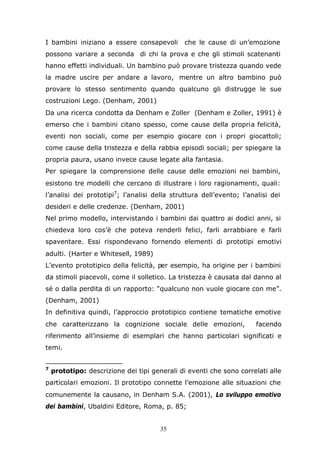 35
I bambini iniziano a essere consapevoli che le cause di un’emozione
possono variare a seconda di chi la prova e che gli stimoli scatenanti
hanno effetti individuali. Un bambino può provare tristezza quando vede
la madre uscire per andare a lavoro, mentre un altro bambino può
provare lo stesso sentimento quando qualcuno gli distrugge le sue
costruzioni Lego. (Denham, 2001)
Da una ricerca condotta da Denham e Zoller (Denham e Zoller, 1991) è
emerso che i bambini citano spesso, come cause della propria felicità,
eventi non sociali, come per esempio giocare con i propri giocattoli;
come cause della tristezza e della rabbia episodi sociali; per spiegare la
propria paura, usano invece cause legate alla fantasia.
Per spiegare la comprensione delle cause delle emozioni nei bambini,
esistono tre modelli che cercano di illustrare i loro ragionamenti, quali:
l’analisi dei prototipi7
; l’analisi della struttura dell’evento; l’analisi dei
desideri e delle credenze. (Denham, 2001)
Nel primo modello, intervistando i bambini dai quattro ai dodici anni, si
chiedeva loro cos’è che poteva renderli felici, farli arrabbiare e farli
spaventare. Essi rispondevano fornendo elementi di prototipi emotivi
adulti. (Harter e Whitesell, 1989)
L’evento prototipico della felicità, per esempio, ha origine per i bambini
da stimoli piacevoli, come il solletico. La tristezza è causata dal danno al
sé o dalla perdita di un rapporto: “qualcuno non vuole giocare con me”.
(Denham, 2001)
In definitiva quindi, l’approccio prototipico contiene tematiche emotive
che caratterizzano la cognizione sociale delle emozioni, facendo
riferimento all’insieme di esemplari che hanno particolari significati e
temi.
7
prototipo: descrizione dei tipi generali di eventi che sono correlati alle
particolari emozioni. Il prototipo connette l’emozione alle situazioni che
comunemente la causano, in Denham S.A. (2001), Lo sviluppo emotivo
dei bambini, Ubaldini Editore, Roma, p. 85;
 