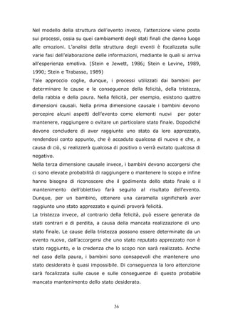 36
Nel modello della struttura dell’evento invece, l’attenzione viene posta
sui processi, ossia su quei cambiamenti degli stati finali che danno luogo
alle emozioni. L’analisi della struttura degli eventi è focalizzata sulle
varie fasi dell’elaborazione delle informazioni, mediante le quali si arriva
all’esperienza emotiva. (Stein e Jewett, 1986; Stein e Levine, 1989,
1990; Stein e Trabasso, 1989)
Tale approccio coglie, dunque, i processi utilizzati dai bambini per
determinare le cause e le conseguenze della felicità, della tristezza,
della rabbia e della paura. Nella felicità, per esempio, esistono quattro
dimensioni causali. Nella prima dimensione causale i bambini devono
percepire alcuni aspetti dell’evento come elementi nuovi per poter
mantenere, raggiungere o evitare un particolare stato finale. Dopodiché
devono concludere di aver raggiunto uno stato da loro apprezzato,
rendendosi conto appunto, che è accaduto qualcosa di nuovo e che, a
causa di ciò, si realizzerà qualcosa di positivo o verrà evitato qualcosa di
negativo.
Nella terza dimensione causale invece, i bambini devono accorgersi che
ci sono elevate probabilità di raggiungere o mantenere lo scopo e infine
hanno bisogno di riconoscere che il godimento dello stato finale o il
mantenimento dell’obiettivo farà seguito al risultato dell’evento.
Dunque, per un bambino, ottenere una caramella significherà aver
raggiunto uno stato apprezzato e quindi proverà felicità.
La tristezza invece, al contrario della felicità, può essere generata da
stati contrari e di perdita, a causa della mancata realizzazione di uno
stato finale. Le cause della tristezza possono essere determinate da un
evento nuovo, dall’accorgersi che uno stato reputato apprezzato non è
stato raggiunto, e la credenza che lo scopo non sarà realizzato. Anche
nel caso della paura, i bambini sono consapevoli che mantenere uno
stato desiderato è quasi impossibile. Di conseguenza la loro attenzione
sarà focalizzata sulle cause e sulle conseguenze di questo probabile
mancato mantenimento dello stato desiderato.
 
