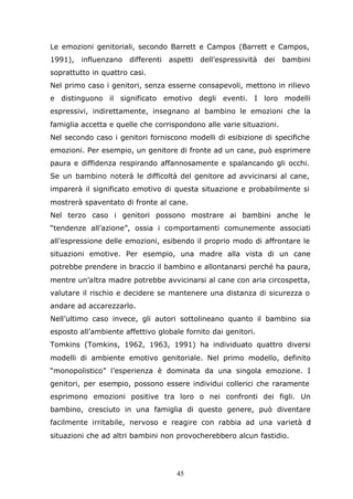 45
Le emozioni genitoriali, secondo Barrett e Campos (Barrett e Campos,
1991), influenzano differenti aspetti dell’espressività dei bambini
soprattutto in quattro casi.
Nel primo caso i genitori, senza esserne consapevoli, mettono in rilievo
e distinguono il significato emotivo degli eventi. I loro modelli
espressivi, indirettamente, insegnano al bambino le emozioni che la
famiglia accetta e quelle che corrispondono alle varie situazioni.
Nel secondo caso i genitori forniscono modelli di esibizione di specifiche
emozioni. Per esempio, un genitore di fronte ad un cane, può esprimere
paura e diffidenza respirando affannosamente e spalancando gli occhi.
Se un bambino noterà le difficoltà del genitore ad avvicinarsi al cane,
imparerà il significato emotivo di questa situazione e probabilmente si
mostrerà spaventato di fronte al cane.
Nel terzo caso i genitori possono mostrare ai bambini anche le
“tendenze all’azione”, ossia i comportamenti comunemente associati
all’espressione delle emozioni, esibendo il proprio modo di affrontare le
situazioni emotive. Per esempio, una madre alla vista di un cane
potrebbe prendere in braccio il bambino e allontanarsi perché ha paura,
mentre un’altra madre potrebbe avvicinarsi al cane con aria circospetta,
valutare il rischio e decidere se mantenere una distanza di sicurezza o
andare ad accarezzarlo.
Nell’ultimo caso invece, gli autori sottolineano quanto il bambino sia
esposto all’ambiente affettivo globale fornito dai genitori.
Tomkins (Tomkins, 1962, 1963, 1991) ha individuato quattro diversi
modelli di ambiente emotivo genitoriale. Nel primo modello, definito
“monopolistico” l’esperienza è dominata da una singola emozione. I
genitori, per esempio, possono essere individui collerici che raramente
esprimono emozioni positive tra loro o nei confronti dei figli. Un
bambino, cresciuto in una famiglia di questo genere, può diventare
facilmente irritabile, nervoso e reagire con rabbia ad una varietà di
situazioni che ad altri bambini non provocherebbero alcun fastidio.
 