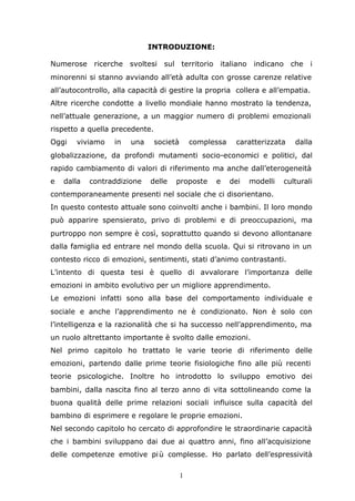 1
INTRODUZIONE:
Numerose ricerche svoltesi sul territorio italiano indicano che i
minorenni si stanno avviando all’età adulta con grosse carenze relative
all’autocontrollo, alla capacità di gestire la propria collera e all’empatia.
Altre ricerche condotte a livello mondiale hanno mostrato la tendenza,
nell’attuale generazione, a un maggior numero di problemi emozionali
rispetto a quella precedente.
Oggi viviamo in una società complessa caratterizzata dalla
globalizzazione, da profondi mutamenti socio-economici e politici, dal
rapido cambiamento di valori di riferimento ma anche dall’eterogeneità
e dalla contraddizione delle proposte e dei modelli culturali
contemporaneamente presenti nel sociale che ci disorientano.
In questo contesto attuale sono coinvolti anche i bambini. Il loro mondo
può apparire spensierato, privo di problemi e di preoccupazioni, ma
purtroppo non sempre è così, soprattutto quando si devono allontanare
dalla famiglia ed entrare nel mondo della scuola. Qui si ritrovano in un
contesto ricco di emozioni, sentimenti, stati d’animo contrastanti.
L’intento di questa tesi è quello di avvalorare l’importanza delle
emozioni in ambito evolutivo per un migliore apprendimento.
Le emozioni infatti sono alla base del comportamento individuale e
sociale e anche l’apprendimento ne è condizionato. Non è solo con
l’intelligenza e la razionalità che si ha successo nell’apprendimento, ma
un ruolo altrettanto importante è svolto dalle emozioni.
Nel primo capitolo ho trattato le varie teorie di riferimento delle
emozioni, partendo dalle prime teorie fisiologiche fino alle più recenti
teorie psicologiche. Inoltre ho introdotto lo sviluppo emotivo dei
bambini, dalla nascita fino al terzo anno di vita sottolineando come la
buona qualità delle prime relazioni sociali influisce sulla capacità del
bambino di esprimere e regolare le proprie emozioni.
Nel secondo capitolo ho cercato di approfondire le straordinarie capacità
che i bambini sviluppano dai due ai quattro anni, fino all’acquisizione
delle competenze emotive più complesse. Ho parlato dell’espressività
 