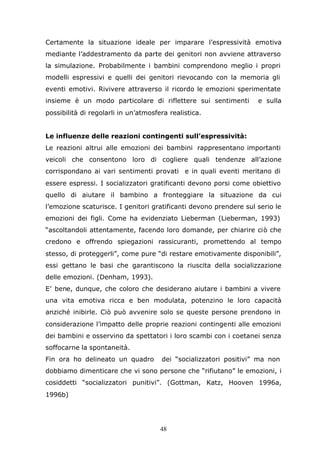 48
Certamente la situazione ideale per imparare l’espressività emotiva
mediante l’addestramento da parte dei genitori non avviene attraverso
la simulazione. Probabilmente i bambini comprendono meglio i propri
modelli espressivi e quelli dei genitori rievocando con la memoria gli
eventi emotivi. Rivivere attraverso il ricordo le emozioni sperimentate
insieme è un modo particolare di riflettere sui sentimenti e sulla
possibilità di regolarli in un’atmosfera realistica.
Le influenze delle reazioni contingenti sull’espressività:
Le reazioni altrui alle emozioni dei bambini rappresentano importanti
veicoli che consentono loro di cogliere quali tendenze all’azione
corrispondano ai vari sentimenti provati e in quali eventi meritano di
essere espressi. I socializzatori gratificanti devono porsi come obiettivo
quello di aiutare il bambino a fronteggiare la situazione da cui
l’emozione scaturisce. I genitori gratificanti devono prendere sul serio le
emozioni dei figli. Come ha evidenziato Lieberman (Lieberman, 1993)
“ascoltandoli attentamente, facendo loro domande, per chiarire ciò che
credono e offrendo spiegazioni rassicuranti, promettendo al tempo
stesso, di proteggerli”, come pure “di restare emotivamente disponibili”,
essi gettano le basi che garantiscono la riuscita della socializzazione
delle emozioni. (Denham, 1993).
E’ bene, dunque, che coloro che desiderano aiutare i bambini a vivere
una vita emotiva ricca e ben modulata, potenzino le loro capacità
anziché inibirle. Ciò può avvenire solo se queste persone prendono in
considerazione l’impatto delle proprie reazioni contingenti alle emozioni
dei bambini e osservino da spettatori i loro scambi con i coetanei senza
soffocarne la spontaneità.
Fin ora ho delineato un quadro dei “socializzatori positivi” ma non
dobbiamo dimenticare che vi sono persone che “rifiutano” le emozioni, i
cosiddetti “socializzatori punitivi”. (Gottman, Katz, Hooven 1996a,
1996b)
 