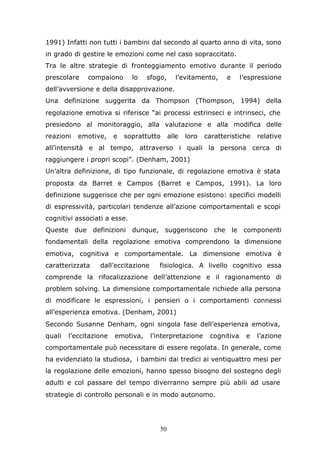 50
1991) Infatti non tutti i bambini dal secondo al quarto anno di vita, sono
in grado di gestire le emozioni come nel caso sopraccitato.
Tra le altre strategie di fronteggiamento emotivo durante il periodo
prescolare compaiono lo sfogo, l’evitamento, e l’espressione
dell’avversione e della disapprovazione.
Una definizione suggerita da Thompson (Thompson, 1994) della
regolazione emotiva si riferisce “ai processi estrinseci e intrinseci, che
presiedono al monitoraggio, alla valutazione e alla modifica delle
reazioni emotive, e soprattutto alle loro caratteristiche relative
all’intensità e al tempo, attraverso i quali la persona cerca di
raggiungere i propri scopi”. (Denham, 2001)
Un’altra definizione, di tipo funzionale, di regolazione emotiva è stata
proposta da Barret e Campos (Barret e Campos, 1991). La loro
definizione suggerisce che per ogni emozione esistono: specifici modelli
di espressività, particolari tendenze all’azione comportamentali e scopi
cognitivi associati a esse.
Queste due definizioni dunque, suggeriscono che le componenti
fondamentali della regolazione emotiva comprendono la dimensione
emotiva, cognitiva e comportamentale. La dimensione emotiva è
caratterizzata dall’eccitazione fisiologica. A livello cognitivo essa
comprende la rifocalizzazione dell’attenzione e il ragionamento di
problem solving. La dimensione comportamentale richiede alla persona
di modificare le espressioni, i pensieri o i comportamenti connessi
all’esperienza emotiva. (Denham, 2001)
Secondo Susanne Denham, ogni singola fase dell’esperienza emotiva,
quali l’eccitazione emotiva, l’interpretazione cognitiva e l’azione
comportamentale può necessitare di essere regolata. In generale, come
ha evidenziato la studiosa, i bambini dai tredici ai ventiquattro mesi per
la regolazione delle emozioni, hanno spesso bisogno del sostegno degli
adulti e col passare del tempo diverranno sempre più abili ad usare
strategie di controllo personali e in modo autonomo.
 