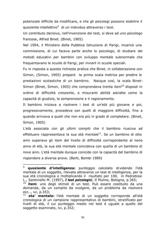 56
potenziale difficile da modificare, e che gli psicologi possono stabilire il
quoziente intellettivo9
di un individuo attraverso i test.
Un contributo decisivo, nell’invenzione dei test, si deve ad uno psicologo
francese, Alfred Binet. (Binet, 1905)
Nel 1904, il Ministero della Pubblica Istruzione di Parigi, incaricò una
commissione, di cui faceva parte anche lo psicologo, di studiare dei
metodi educativi per bambini con sviluppo mentale subnormale che
frequentavano le scuole di Parigi, per inviarli in scuole speciali.
Fu in risposta a questa richiesta pratica che Binet, in collaborazione con
Simon, (Simon, 1905) preparò la prima scala metrica per predire le
prestazioni scolastiche di un bambino. Nacque così, la scala Binet-
Simon (Binet, Simon, 1905) che comprendeva trenta item10
disposti in
ordine di difficoltà crescente, e misuranti abilità astratte come la
capacità di giudizio, la comprensione e il ragionamento.
Il bambino iniziava a risolvere i test di un’età più giovane e poi,
progressivamente, procedeva con quelli di maggiore difficoltà, fino a
quando arrivava a quelli che non era più in grado di completare. (Binet,
Simon, 1905)
L’età associata con gli ultimi compiti che il bambino riusciva ad
effettuare rappresentava la sua età mentale11
. Se un bambino di otto
anni superava gli item del livello di difficoltà corrispondente al nono
anno di età, la sua età mentale coincideva con quella di un bambino di
nove anni. L’età mentale dunque coincide con la capacità del bambino di
rispondere a diverse prove. (Berti, Bombi 1989)
9
quoziente d’intelligenza: punteggio calcolato dividendo l’età
mentale di un soggetto, rilevata attraverso un test di intelligenza, per la
sua età cronologica e moltiplicando il risultato per 100, in Pedrabissi
L., Santiniello M. (1997), I test psicologici, Il Mulino, Bologna, p.365;
10
item: uno degli stimoli di un test. Può essere costituito da una
domanda, da un compito da svolgere, da un problema da risolvere
ecc.., ivi, p.353;
11
eta’ mentale: l’età mentale di un soggetto corrisponde all’età
cronologica di un campione rappresentativo di bambini, stratificato per
livelli di età, il cui punteggio medio nei test è uguale a quello del
soggetto esaminato, ivi, p.352;
 