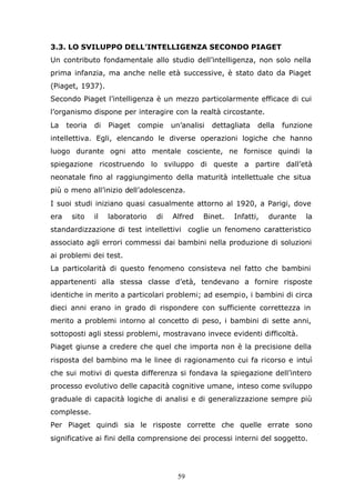 59
3.3. LO SVILUPPO DELL’INTELLIGENZA SECONDO PIAGET
Un contributo fondamentale allo studio dell’intelligenza, non solo nella
prima infanzia, ma anche nelle età successive, è stato dato da Piaget
(Piaget, 1937).
Secondo Piaget l’intelligenza è un mezzo particolarmente efficace di cui
l’organismo dispone per interagire con la realtà circostante.
La teoria di Piaget compie un’analisi dettagliata della funzione
intellettiva. Egli, elencando le diverse operazioni logiche che hanno
luogo durante ogni atto mentale cosciente, ne fornisce quindi la
spiegazione ricostruendo lo sviluppo di queste a partire dall’età
neonatale fino al raggiungimento della maturità intellettuale che situa
più o meno all’inizio dell’adolescenza.
I suoi studi iniziano quasi casualmente attorno al 1920, a Parigi, dove
era sito il laboratorio di Alfred Binet. Infatti, durante la
standardizzazione di test intellettivi coglie un fenomeno caratteristico
associato agli errori commessi dai bambini nella produzione di soluzioni
ai problemi dei test.
La particolarità di questo fenomeno consisteva nel fatto che bambini
appartenenti alla stessa classe d’età, tendevano a fornire risposte
identiche in merito a particolari problemi; ad esempio, i bambini di circa
dieci anni erano in grado di rispondere con sufficiente correttezza in
merito a problemi intorno al concetto di peso, i bambini di sette anni,
sottoposti agli stessi problemi, mostravano invece evidenti difficoltà.
Piaget giunse a credere che quel che importa non è la precisione della
risposta del bambino ma le linee di ragionamento cui fa ricorso e intuì
che sui motivi di questa differenza si fondava la spiegazione dell’intero
processo evolutivo delle capacità cognitive umane, inteso come sviluppo
graduale di capacità logiche di analisi e di generalizzazione sempre più
complesse.
Per Piaget quindi sia le risposte corrette che quelle errate sono
significative ai fini della comprensione dei processi interni del soggetto.
 
