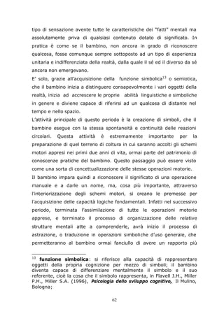 62
tipo di sensazione avente tutte le caratteristiche dei “fatti” mentali ma
assolutamente priva di qualsiasi contenuto dotato di significato. In
pratica è come se il bambino, non ancora in grado di riconoscere
qualcosa, fosse comunque sempre sottoposto ad un tipo di esperienza
unitaria e indifferenziata della realtà, dalla quale il sé ed il diverso da sé
ancora non emergevano.
E’ solo, grazie all’acquisizione della funzione simbolica13
o semiotica,
che il bambino inizia a distinguere consapevolmente i vari oggetti della
realtà, inizia ad accrescere le proprie abilità linguistiche e simboliche
in genere e diviene capace di riferirsi ad un qualcosa di distante nel
tempo e nello spazio.
L’attività principale di questo periodo è la creazione di simboli, che il
bambino esegue con la stessa spontaneità e continuità delle reazioni
circolari. Questa attività è estremamente importante per la
preparazione di quel terreno di coltura in cui saranno accolti gli schemi
motori appresi nei primi due anni di vita, ormai parte del patrimonio di
conoscenze pratiche del bambino. Questo passaggio può essere visto
come una sorta di concettualizzazione delle stesse operazioni motorie.
Il bambino impara quindi a riconoscere il significato di una operazione
manuale e a darle un nome, ma, cosa più importante, attraverso
l’interiorizzazione degli schemi motori, si creano le premesse per
l’acquisizione delle capacità logiche fondamentali. Infatti nel successivo
periodo, terminata l’assimilazione di tutte le operazioni motorie
apprese, e terminato il processo di organizzazione delle relative
strutture mentali atte a comprenderle, avrà inizio il processo di
astrazione, o traduzione in operazioni simboliche d’uso generale, che
permetteranno al bambino ormai fanciullo di avere un rapporto più
13
funzione simbolica: si riferisce alla capacità di rappresentare
oggetti della propria cognizione per mezzo di simboli; il bambino
diventa capace di differenziare mentalmente il simbolo e il suo
referente, cioè la cosa che il simbolo rappresenta, in Flavell J.H., Miller
P.H., Miller S.A. (1996), Psicologia dello sviluppo cognitivo, Il Mulino,
Bologna;
 