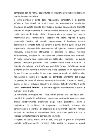 63
complesso con la realtà, soprattutto in relazione alle nuove capacità di
manipolazione simbolica.
Il terzo periodo è detto delle “operazioni concrete”, e si protrae
all’incirca fino all’età di undici anni. La caratteristica intellettiva
principale di questo periodo di sviluppo è dunque l’acquisizione di abilità
mentali di organizzazione e manipolazione simbolica di oggetti della
realtà esterna. Il limite della distanza viene a cadere non solo in
riferimento alla dimensione spaziale ma anche rispetto a quella
temporale. Inoltre nel periodo operazionale, il bambino, avendo
assimilato in concetti tutti gli schemi e quindi anche quelli in cui era
impressa la relazione della permanenza dell’oggetto, diviene in grado di
risolvere, unicamente attraverso il pensiero e senza ricorrere
all’esperienza, problemi in relazione alla conservazione della quantità.
E’ molto comune fare esperienza del fatto che i bambini in questo
periodo risolvono problemi sulla conservazione della massa di un
oggetto che subisce una trasformazione della forma. Infatti essi, messi
di fronte ad un volume di liquido che viene spostato in un recipiente di
forma diversa da quello di partenza, sono in grado di stabilire che,
nonostante il livello del liquido sia cambiato all’interno del nuovo
recipiente, la quantità rimane comunque invariata. Il quarto periodo,
quello in cui lo sviluppo cognitivo si compie definitivamente, è detto
delle “operazioni formali”, e termina approssimativamente intorno ai
quindici anni di età.
La differenza principale tra i due ultimi periodi sta nel fatto che i
bambini, in grado di effettuare operazioni cosiddette concrete, sono
ancora relativamente dipendenti dagli indici percettivi. Infatti la
risoluzione di problemi di maggiore complessità, intorno alla
conservazione o perdita di proprietà di determinati oggetti, richiede
sempre un minimo di esperienza della situazione pratica in cui si
realizza la trasformazione dell’oggetto in studio.
I ragazzi, di dodici, tredici anni di età, sono già in grado di sviluppare
modelli sufficientemente completi della realtà in esame e quindi
 
