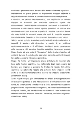 64
risolvono il problema senza doverne fare necessariamente esperienza.
Praticamente in questo periodo si acquisiscono maggiori capacità di
rappresentare mentalmente le varie situazioni di cui si fa esperienza.
L’individuo, nel periodo dell’adolescenza, può disporre di un discreto
bagaglio di strumenti per effettuare operazioni logiche che
comprendono: l'analisi separata di ipotesi e conclusioni, la possibilità di
combinare le due diverse analisi. Questa possibilità si realizza solo
acquisendo particolari strutture in grado di compiere operazioni legate
alla reversibilità dei concetti, grazie alle quali è possibile associare
immediatamente l’opposto, o il reciproco ad un oggetto o a un valore.
Solo in questo periodo si acquisiscono le basi del pensiero algebrico, le
capacità di valutare più dimensioni o aspetti di un problema
contemporaneamente e di effettuare previsioni, come conseguenza
della comparsa del pensiero ipotetico-deduttivo, fenomeno secondo
Piaget legato ad una sorta di “liberazione” delle strutture logiche, già
esistenti durante il periodo delle operazioni concrete, dai limiti imposti
loro dalla necessaria interazione percettiva.
Piaget ha fornito un' importante chiave di lettura dei fenomeni alla
base delle funzioni cognitive, ma, nell’ambito degli stadi percorsi dal
bambino per imparare a pensare, ha trattato la nascita delle abilità
cognitive separatamente rispetto allo sviluppo delle emozioni, quindi
anche la sua teoria mantiene l’antica censura fra emozione e razionalità.
(Greenspan, 1997).
Anche Piaget dunque, pur ammettendo che affetto e intelligenza hanno
un’evoluzione parallela e che interagiscono e si influenzano l’uno con
l’altra, ha sostenuto che l’affetto non è la causa della strutturalizzazione
progressiva che segna la crescita cognitiva; ha sempre sottolineato che
si impara facendo, ma ha trascurato che durante il “fare” si realizzano
reazioni formative emotive, oltre che percettive, motorie e cognitive.
(Greenspan, 1997)
 