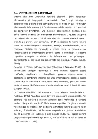 65
3.4. L’INTELLIGENZA ARTIFICIALE
Intorno agli anni Cinquanta vennero costruiti i primi calcolatori
elettronici e gli ingegneri, i matematici, i filosofi e gli psicologi si
accorsero che c’erano delle somiglianze tra il modo in cui i computer
elaborano le informazioni e il funzionamento della mente. Le operazioni
dei computer diventarono una metafora delle funzioni mentali, e nel
1956 nacque il campo dell’intelligenza artificiale (IA) . Questa disciplina
ha origine dai tentativi di simulazione del comportamento umano
tramite programmi per computer. L’ IA concepisce la mente umana
come un sistema cognitivo complesso, analogo, in qualche modo, ad un
computer digitale. Ha concepito la mente come un congegno per
l’elaborazione di informazioni poiché, come il computer, il sistema
cognitivo manipola o elabora le informazioni che provengono
dall’ambiente o che sono già conservate nel sistema. (Pessa, Penna,
2000)
Secondo la Teoria dell’informazione (Shannon e Weawer, 1949), le
informazioni vengono elaborate in modi diversi: possono essere
codificate, ricodificate o decodificate; possono essere messe a
confronto o combinate insieme ad altre informazioni; possono essere
conservate in memoria o recuperate dalla memoria; possono essere
poste al centro dell’attenzione o della coscienza o al di fuori di esse.
(Siegler, 1983a)
La “mente cognitiva” dei computer, come afferma Joseph LeDoux,
(LeDoux, 1996) “può fare cose davvero interessanti e complicate. Per
esempio può giocare a scacchi talmente bene mandando al tappeto
anche i più grandi campioni”. Ma la mente cognitiva che gioca a scacchi
non insegue la vittoria; non si diverte a mettere l’altro giocatore “fuori
azione”, né si rattrista o s’infuria quando perde una partita, né si distrae
per la presenza del pubblico a una grande sfida. Può essere perfino
programmata per barare agli scacchi, ma quando lo fa non si sente in
colpa”. (LeDoux, 1996)
 