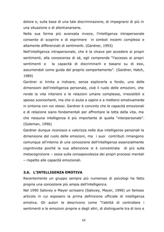 68
dolore e, sulla base di una tale discriminazione, di impegnarsi di più in
una situazione o di allontanarsene.
Nella sua forma più avanzata invece, l’intelligenza intrapersonale
consente di scoprire e di esprimere in simboli insiemi complessi e
altamente differenziati di sentimenti. (Gardner, 1993)
Nell’intelligenza intrapersonale, che è la chiave per accedere ai propri
sentimenti, alla conoscenza di sé, egli comprende “l’accesso ai propri
sentimenti e la capacità di discriminarli e basarsi su di essi,
assumendoli come guida del proprio comportamento”. (Gardner, Hatch,
1989)
Gardner si limita a indicare, senza esplorarla a fondo, una delle
dimensioni dell’intelligenza personale, cioè il ruolo delle emozioni, che
rende la vita interiore e le relazioni umane complesse, irresistibili e
spesso sconcertanti, ma che ci aiuta a capire e a metterci emotivamente
in sintonia con noi stessi. Gardner è convinto che le capacità emozionali
e di relazione siano fondamentali per affrontare la lotta della vita, ma
che nessuna intelligenza è più importante di quella “interpersonale”.
(Goleman, 1996)
Gardner dunque riconosce e valorizza nelle due intelligenze personali la
dimensione del ruolo delle emozioni, ma i suoi contributi rimangono
comunque all’interno di una concezione dell’intelligenza essenzialmente
cognitivista poiché la sua attenzione si è concentrata di più sulla
metacognizione – ossia sulla consapevolezza dei propri processi mentali
– rispetto alle capacità emozionali.
3.6. L’INTELLIGENZA EMOTIVA
Recentemente un gruppo sempre più numeroso di psicologi ha fatto
propria una concezione più ampia dell’intelligenza.
Nel 1990 Salovey e Mayer scrissero (Salovey, Mayer, 1990) un famoso
articolo in cui esposero la prima definizione ufficiale di intelligenza
emotiva. Gli autori la descrivono come “l’abilità di controllare i
sentimenti e le emozioni proprie e degli altri, di distinguerle tra di loro e
 