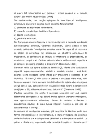 69
di usare tali informazioni per guidare i propri pensieri e le proprie
azioni”. (Lo Presti, Quadernucci, 2004)
Successivamente, per meglio spiegare la loro idea di intelligenza
emotiva, la divisero in quattro livelli di abilità fondamentali:
1) percepire ed esprimere le emozioni;
2) usare le emozioni per facilitare il pensiero;
3) capire le emozioni;
4) gestire le emozioni.
Nel frattempo, mentre Salovey e Mayer mettevano a punto la loro teoria
sull’intelligenza emotiva, Goleman (Goleman, 1996) adattò il loro
modello definendo l’intelligenza emotiva come “la capacità di motivare
se stessi, di persistere nel perseguire un obiettivo nonostante le
frustrazioni, di controllare gli impulsi e rimandare la gratificazione, di
modulare i propri stati d’animo evitando che la sofferenza ci impedisca
di pensare, di essere empatici e di sperare”. (Goleman, 1996)
Goleman nella sua opera evidenzia come il QI, riferito alle tradizionali
capacità logico-matematiche, verbali e spaziali, mostra i suoi limiti
quando viene utilizzato come indice per prevedere il successo di un
individuo. “Il solo QI non basta a predire il successo nella vita, non
basta a spiegare come persone intellettualmente dotate che ottengono
un QI pari a 100, collezionino un insuccesso dopo l’altro e persone con
un QI pari a 90, abbiano più successo dei primi”. (Goleman, 1996)
L’autore sottolinea che anche il successo scolastico non può essere
totalmente collegabile al QI poiché molto spesso, persone intelligenti,
non opportunamente stimolate, danno in ambito scolastico o
accademico risultati di gran lunga inferiori rispetto a ciò che gli
consentirebbe il loro QI.
La nozione di intelligenza emotiva, già descritta da Gardner nelle due
forme intrapersonale e interpersonale, è stata sviluppata da Goleman
nella distinzione tra le competenze personali e le competenze sociali. Le
prime si riferiscono, in generale, alla capacità di cogliere i diversi aspetti
 