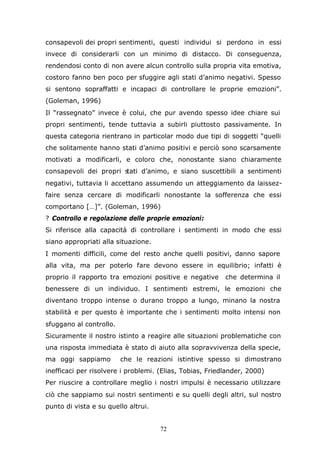 72
consapevoli dei propri sentimenti, questi individui si perdono in essi
invece di considerarli con un minimo di distacco. Di conseguenza,
rendendosi conto di non avere alcun controllo sulla propria vita emotiva,
costoro fanno ben poco per sfuggire agli stati d’animo negativi. Spesso
si sentono sopraffatti e incapaci di controllare le proprie emozioni”.
(Goleman, 1996)
Il “rassegnato” invece è colui, che pur avendo spesso idee chiare sui
propri sentimenti, tende tuttavia a subirli piuttosto passivamente. In
questa categoria rientrano in particolar modo due tipi di soggetti “quelli
che solitamente hanno stati d’animo positivi e perciò sono scarsamente
motivati a modificarli, e coloro che, nonostante siano chiaramente
consapevoli dei propri stati d’animo, e siano suscettibili a sentimenti
negativi, tuttavia li accettano assumendo un atteggiamento da laissez-
faire senza cercare di modificarli nonostante la sofferenza che essi
comportano […]”. (Goleman, 1996)
? Controllo e regolazione delle proprie emozioni:
Si riferisce alla capacità di controllare i sentimenti in modo che essi
siano appropriati alla situazione.
I momenti difficili, come del resto anche quelli positivi, danno sapore
alla vita, ma per poterlo fare devono essere in equilibrio; infatti è
proprio il rapporto tra emozioni positive e negative che determina il
benessere di un individuo. I sentimenti estremi, le emozioni che
diventano troppo intense o durano troppo a lungo, minano la nostra
stabilità e per questo è importante che i sentimenti molto intensi non
sfuggano al controllo.
Sicuramente il nostro istinto a reagire alle situazioni problematiche con
una risposta immediata è stato di aiuto alla sopravvivenza della specie,
ma oggi sappiamo che le reazioni istintive spesso si dimostrano
inefficaci per risolvere i problemi. (Elias, Tobias, Friedlander, 2000)
Per riuscire a controllare meglio i nostri impulsi è necessario utilizzare
ciò che sappiamo sui nostri sentimenti e su quelli degli altri, sul nostro
punto di vista e su quello altrui.
 