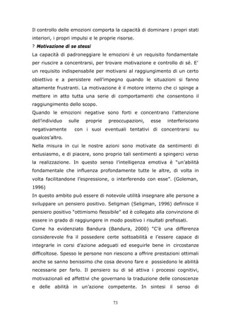 73
Il controllo delle emozioni comporta la capacità di dominare i propri stati
interiori, i propri impulsi e le proprie risorse.
? Motivazione di se stessi
La capacità di padroneggiare le emozioni è un requisito fondamentale
per riuscire a concentrarsi, per trovare motivazione e controllo di sé. E’
un requisito indispensabile per motivarsi al raggiungimento di un certo
obiettivo e a persistere nell’impegno quando le situazioni si fanno
altamente frustranti. La motivazione è il motore interno che ci spinge a
mettere in atto tutta una serie di comportamenti che consentono il
raggiungimento dello scopo.
Quando le emozioni negative sono forti e concentrano l’attenzione
dell’individuo sulle proprie preoccupazioni, esse interferiscono
negativamente con i suoi eventuali tentativi di concentrarsi su
qualcos’altro.
Nella misura in cui le nostre azioni sono motivate da sentimenti di
entusiasmo, e di piacere, sono proprio tali sentimenti a spingerci verso
la realizzazione. In questo senso l’intelligenza emotiva è “un’abilità
fondamentale che influenza profondamente tutte le altre, di volta in
volta facilitandone l’espressione, o interferendo con esse”. (Goleman,
1996)
In questo ambito può essere di notevole utilità insegnare alle persone a
sviluppare un pensiero positivo. Seligman (Seligman, 1996) definisce il
pensiero positivo “ottimismo flessibile” ed è collegato alla convinzione di
essere in grado di raggiungere in modo positivo i risultati prefissati.
Come ha evidenziato Bandura (Bandura, 2000) “C’è una differenza
considerevole fra il possedere certe sottoabilità e l’essere capace di
integrarle in corsi d’azione adeguati ed eseguirle bene in circostanze
difficoltose. Spesso le persone non riescono a offrire prestazioni ottimali
anche se sanno benissimo che cosa devono fare e possiedono le abilità
necessarie per farlo. Il pensiero su di sé attiva i processi cognitivi,
motivazionali ed affettivi che governano la traduzione delle conoscenze
e delle abilità in un’azione competente. In sintesi il senso di
 