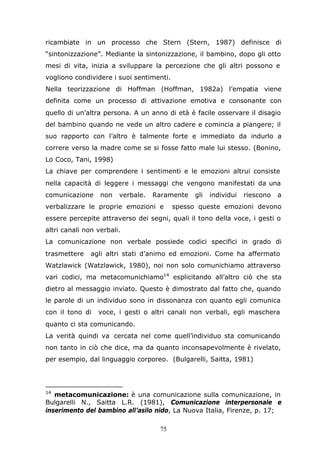 75
ricambiate in un processo che Stern (Stern, 1987) definisce di
“sintonizzazione”. Mediante la sintonizzazione, il bambino, dopo gli otto
mesi di vita, inizia a sviluppare la percezione che gli altri possono e
vogliono condividere i suoi sentimenti.
Nella teorizzazione di Hoffman (Hoffman, 1982a) l’empatia viene
definita come un processo di attivazione emotiva e consonante con
quello di un’altra persona. A un anno di età è facile osservare il disagio
del bambino quando ne vede un altro cadere e comincia a piangere; il
suo rapporto con l’altro è talmente forte e immediato da indurlo a
correre verso la madre come se si fosse fatto male lui stesso. (Bonino,
Lo Coco, Tani, 1998)
La chiave per comprendere i sentimenti e le emozioni altrui consiste
nella capacità di leggere i messaggi che vengono manifestati da una
comunicazione non verbale. Raramente gli individui riescono a
verbalizzare le proprie emozioni e spesso queste emozioni devono
essere percepite attraverso dei segni, quali il tono della voce, i gesti o
altri canali non verbali.
La comunicazione non verbale possiede codici specifici in grado di
trasmettere agli altri stati d’animo ed emozioni. Come ha affermato
Watzlawick (Watzlawick, 1980), noi non solo comunichiamo attraverso
vari codici, ma metacomunichiamo14
esplicitando all’altro ciò che sta
dietro al messaggio inviato. Questo è dimostrato dal fatto che, quando
le parole di un individuo sono in dissonanza con quanto egli comunica
con il tono di voce, i gesti o altri canali non verbali, egli maschera
quanto ci sta comunicando.
La verità quindi va cercata nel come quell’individuo sta comunicando
non tanto in ciò che dice, ma da quanto inconsapevolmente è rivelato,
per esempio, dal linguaggio corporeo. (Bulgarelli, Saitta, 1981)
14
metacomunicazione: è una comunicazione sulla comunicazione, in
Bulgarelli N., Saitta L.R. (1981), Comunicazione interpersonale e
inserimento del bambino all’asilo nido, La Nuova Italia, Firenze, p. 17;
 