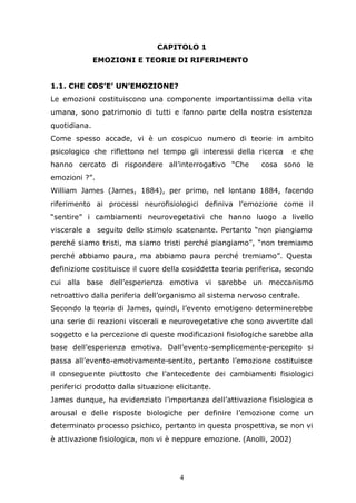 4
CAPITOLO 1
EMOZIONI E TEORIE DI RIFERIMENTO
1.1. CHE COS’E’ UN’EMOZIONE?
Le emozioni costituiscono una componente importantissima della vita
umana, sono patrimonio di tutti e fanno parte della nostra esistenza
quotidiana.
Come spesso accade, vi è un cospicuo numero di teorie in ambito
psicologico che riflettono nel tempo gli interessi della ricerca e che
hanno cercato di rispondere all’interrogativo “Che cosa sono le
emozioni ?”.
William James (James, 1884), per primo, nel lontano 1884, facendo
riferimento ai processi neurofisiologici definiva l’emozione come il
“sentire” i cambiamenti neurovegetativi che hanno luogo a livello
viscerale a seguito dello stimolo scatenante. Pertanto “non piangiamo
perché siamo tristi, ma siamo tristi perché piangiamo”, “non tremiamo
perché abbiamo paura, ma abbiamo paura perché tremiamo”. Questa
definizione costituisce il cuore della cosiddetta teoria periferica, secondo
cui alla base dell’esperienza emotiva vi sarebbe un meccanismo
retroattivo dalla periferia dell’organismo al sistema nervoso centrale.
Secondo la teoria di James, quindi, l’evento emotigeno determinerebbe
una serie di reazioni viscerali e neurovegetative che sono avvertite dal
soggetto e la percezione di queste modificazioni fisiologiche sarebbe alla
base dell’esperienza emotiva. Dall’evento-semplicemente-percepito si
passa all’evento-emotivamente-sentito, pertanto l’emozione costituisce
il conseguente piuttosto che l’antecedente dei cambiamenti fisiologici
periferici prodotto dalla situazione elicitante.
James dunque, ha evidenziato l’importanza dell’attivazione fisiologica o
arousal e delle risposte biologiche per definire l’emozione come un
determinato processo psichico, pertanto in questa prospettiva, se non vi
è attivazione fisiologica, non vi è neppure emozione. (Anolli, 2002)
 