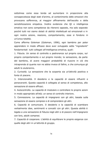78
sottolinea come essa tenda ad aumentare in proporzione alla
consapevolezza degli stati d’animo, al contenimento delle emozioni che
provocano sofferenza, al maggior affinamento dell’ascolto e della
sensibilizzazione empatica. Inoltre evidenzia che QI e intelligenza
emotiva non sono competenze da ritenersi opposte, ma solo separate
poiché tutti noi siamo dotati di abilità intellettuali ed emozionali e in
ogni nostra azione, reazione, comportamento, esse si fondono in
un’unica totalità.
Come afferma Goleman (Goleman, 1996), ogni bambino per poter
apprendere in modo efficace deve aver sviluppato sette “ingredienti”
fondamentali tutti collegati all’intelligenza emotiva, quali:
1. Fiducia. Un senso di controllo e padronanza sul proprio corpo, sul
proprio comportamento e sul proprio mondo; la sensazione, da parte
del bambino, di avere maggiori probabilità di riuscire in ciò che
intraprende di quante non ne abbia invece di fallire, e che comunque gli
adulti lo aiuteranno.
2. Curiosità. La sensazione che la scoperta sia un’attività positiva e
fonte di piacere.
3. Intenzionalità. Il desiderio e la capacità di essere influenti e
perseveranti. Questa capacità è collegata al senso di competenza, alla
sensazione di essere efficaci.
4. Autocontrollo. La capacità di modulare e controllare le proprie azioni
in modo appropriato all’età; un senso di controllo interiore.
5. Connessione. La capacità di impegnarsi con gli altri, basata sulla
sensazione di essere compresi e di comprendere gli altri.
6. Capacità di comunicare. Il desiderio e la capacità di scambiare
verbalmente idee, sentimenti e concetti con gli altri. Questa abilità è
legata a una sensazione di fiducia negli altri e di piacere nell’impegnarsi
con loro, adulti compresi.
7. Capacità di cooperare. L’abilità di equilibrare le proprie esigenze con
quelle degli altri in un’attività di gruppo.
 