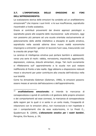 79
3.7. L’IMPORTANZA DELLE EMOZIONI AI FINI
DELL’APPRENDIMENTO:
La svalutazione storica delle emozioni ha condotto ad un analfabetismo
emozionale15
che impone i suoi limiti e le sue insufficienze, soprattutto
riscontrabili a livello scolastico.
Grazie ai contributi provenienti dai diversi approcci psicologici e
soprattutto grazie alle scoperte delle neuroscienze sulle emozioni, oggi
non possiamo più pensare ad una scuola orientata esclusivamente al
potenziamento delle abilità intellettive a discapito di quelle emotive,
soprattutto nella società odierna dove nuove realtà economiche
impongono a entrambi i genitori di lavorare fuori casa, trascurando così
la crescita dei propri figli.
La carenza di intelligenza emotiva può portare bambini e adolescenti
verso una serie di rischi: rabbia, nervosismo, impulsività, aggressività,
depressioni, violenza, disturbi alimentari, droga. Tali rischi ovviamente
si rifletteranno sull’ apprendimento e la scuola non può restare
indifferente di fronte a tale realtà. Oggi abbiamo a disposizione notevoli
mezzi e strumenti per poter contribuire alla crescita dell’individuo nella
sua totalità.
Come ha dimostrato Goleman (Goleman, 1996), le emozioni possono
essere messe al servizio dell’educazione e dell’apprendimento.
15
analfabetismo emozionale: si intende la mancanza di
consapevolezza e quindi di controllo e di gestione delle proprie emozioni
e dei comportamenti ad esse connessi, la mancanza di consapevolezza
delle ragioni per le quali ci si sente in un certo modo, l’incapacità di
relazionarsi con le emozioni altrui, non riconosciute e non rispettate e
con i comportamenti che da esse scaturiscono, in Lo Presti C.,
Quadernucci B. (2004), L’allenamento emotivo per i nostri bambini,
Perugina, Era Nuova, p. 24;
 