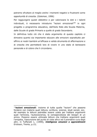 81
potremo sfruttare al meglio anche i momenti negativi e frustranti come
opportunità di crescita. (Goleman, 1996)
Per raggiungere questi obbiettivi e per valorizzare le doti e i talenti
individuali, è necessario introdurre “lezioni emozionali”16
in ogni
progetto o programma educativo, dall’Asilo Nido alla Scuola Materna,
dalle Scuole di grado Primario a quelle di grado Secondario.
In definitiva tutto ciò che è stato argomento di questo capitolo ci
dimostra quanto sia importante educare alle emozioni soprattutto per
offrire ai nostri bambini un’efficace e valido strumento di affermazione e
di crescita che permetterà loro di vivere in uno stato di benessere
personale e di coloro che li circondano.
16
lezioni emozionali: insieme di tutte quelle “lezioni” che possono
fondersi con materie quali lettura, scrittura, scienze, studi sociali, ecc.
Ad esempio la lettura potrebbe essere usata per trattare argomenti
quali l’amicizia, l’autocoscienza, la consapevolezza dei bisogni di un
amico. Possono essere utilizzate letture che trattano argomenti quali
l’empatia, l’assunzione del punto di vista altrui ed il prendersi cura degli
altri, in Tuffanelli L. (1999), Intelligenze emozioni e apprendimenti
Erickson, Trento, p.15;
 