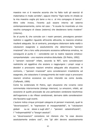 83
maestra non si è neanche accorta che ho fatto tutti gli esercizi di
matematica in modo corretto”, oppure interno “Ogni tanto mi chiedo se
la mia maestra voglia più bene a me o al mio compagno di banco”.
Altre volte invece, l’evento può essere interno ed esterno
contemporaneamente, come nel caso : “A scuola ho incontrato un mio
vecchio compagno di classe (esterno) che desideravo tanto rivedere”
(interno).
Se al punto B, che coincide con i nostri pensieri, prevalgono pensieri
realistici e oggettivi riguardo all’evento attivante, la reazione emotiva
risulterà adeguata. Se al contrario, prevalgono distorsioni della realtà o
valutazioni esagerate o assolutistiche che determinano “pensieri
irrazionali” che a loro volta provocano eccessiva sofferenza emotiva, ne
conseguirà al punto C - coincidente con la nostra reazione emotivo-
comportametale - una reazione emotiva disturbata. (Di Pietro, 1992)
I “pensieri razionali” infatti, secondo la RET, sono considerazioni
realistiche ed oggettive che aiutano a raggiungere i propri scopi e
desideri e provocano reazioni emotive adeguate alla situazione. Al
contrario, i “pensieri irrazionali” sono considerazioni irrealistiche ed
esagerate, che ostacolano il conseguimento dei nostri scopi e provocano
reazioni emotive eccessive sia come intensità sia come durata.
(Tuffanelli, 1999)
Come ha evidenziato Di Pietro, ogni situazione che viviamo viene
commentata interiormente (dialogo interiore). Le emozioni, infatti, ad
eccezione di quelle provocate da una particolare condizione biochimica
dell’organismo o da riflessi condizionati, derivano dalle considerazioni
che facciamo sugli eventi.
L’autore indica cinque principali categorie di pensieri irrazionali, quali le
“doverizzazioni”, le “espressioni di insopportabilità”, le “valutazioni
globali su se stessi e sugli altri”, i “pensieri catastrofizzanti”,
l’ “indispensabilità” o “bisogni assoluti”.
Le “doverizzazioni” consistono nel ritenere che “le cose devono
assolutamente andare così”, che “gli altri devono assolutamente
 