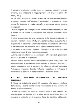 85
Il pensiero irrazionale, quindi, tende a provocare reazioni emotive
estreme, che ostacolano il raggiungimento dei propri obiettivi. (Di
Pietro, 1992)
Per Di Pietro il modo più diretto ed efficace per liberarsi dei pensieri
irrazionali, consiste nell’“attaccarli” mettendoli in discussione. Molto
spesso lo facciamo in modo naturale e spontaneo senza esserne
consapevoli.
L’autore propone tre accorgimenti da tenere in considerazione per fare
in modo che la messa in discussione dei pensieri irrazionali risulti
efficace.
Il primo accorgimento da tenere presente è che dobbiamo attaccare i
pensieri e non l’emozione, infatti, come sottolinea l’autore, quello che ci
proponiamo di ottenere è una trasformazione dell’emozione attraverso
la trasformazione dei pensieri e non la repressione delle emozioni.
Il secondo accorgimento riguarda l’utilizzazione di argomentazioni
realistiche al posto di false risposte consolatorie.
L’ultimo accorgimento invece concerne come affrontare tutti gli elementi
irrazionali presenti in un pensiero.
Secondo Ellis gli individui hanno una tendenza in parte innata, ossia una
predisposizione, a commettere errori cognitivi di pensiero. Altri autori,
invece, sostengono che la società e le influenze culturali, compresa
l’educazione impartita durante l’infanzia, modellano e rinforzano il
nostro modo di pensare in modo irrazionale. (Di Pietro, 1992)
4.2. STILI EDUCATIVI DISFUNZIONALI AL PENSIERO
RAZIONALE
Di Pietro ha sottolineato alcuni stili educativi che possono risultare
disfunzionali, poiché faciliterebbero l’acquisizione di una visione del
mondo in modo irrazionale.
Lo stile iperansioso, per esempio, è riscontrabile in quei bambini che
sono cresciuti con genitori che si sono sempre preoccupati in modo
eccessivo e assillante per la sicurezza fisica del bambino. Utilizzando
 