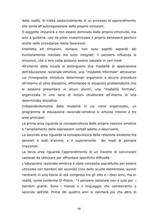 90
della realtà. Si tratta sostanzialmente di un processo di apprendimento
che porta all'autoregolazione delle proprie emozioni.
Il soggetto imparerà a non essere dominato dalla propria emotività, ma
anzi a guidarla, così da poter massimizzare il proprio benessere psichico
anche nelle circostanze meno favorevoli.
Intelletto ed emozioni, dunque, non sono aspetti separati del
funzionamento mentale ma sono integrati: il pensiero influenza le
emozioni, che a loro volta possono essere valutate in vari modi.
All’interno della scuola si distinguono due modalità di applicazione
dell’educazione razionale-emotiva: una “modalità informale” attraverso
cui l’insegnante introduce determinati argomenti e alcune procedure
all’interno di altre discipline, affrontando le situazioni problematiche che
si possono presentare in alcuni alunni; una “modalità formale”,
organizzata in una serie di lezioni strutturate all’interno di una
determinata disciplina.
Indipendentemente dalla modalità in cui viene organizzato, un
programma di educazione razionale-emotiva si articola intorno a tre
aree principali.
La prima area riguarda la consapevolezza delle proprie reazioni emotive
e l’ampliamento delle espressioni verbali adatte a descriverle.
La seconda area riguarda la consapevolezza della relazione esistente tra
pensieri e stati d’animo, e il superamento dei modi di pensare
irrazionali.
La terza area riguarda l’apprendimento di un insieme di convinzioni
razionali da utilizzare per affrontare specifiche difficoltà.
L’educazione razionale emotiva è stata concepita soprattutto per essere
utilizzata con bambini del secondo ciclo della scuola elementare, quindi
rientranti in una fascia di età compresa tra gli otto e i dieci anni, ma in
realtà, come conferma Di Pietro, “il pensiero razionale non è solo per i
bambini grandi. Sono i metodi e il linguaggio che cambieranno a
seconda dell’età. Prima dei quattro anni si cercherà più che altro di
 