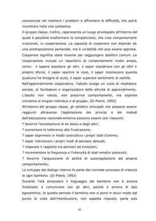 93
conoscenze nel risolvere i problemi e affrontare le difficoltà, che potrà
incontrare nella vita scolastica.
Il gruppo classe, inoltre, rappresenta un luogo privilegiato all’interno del
quale è possibile trasformare la competizione, che crea comportamenti
irrazionali, in cooperazione. La capacità di cooperare non dipende da
una predisposizione personale, ma è un’abilità che può essere appresa.
Cooperare significa stare insieme per raggiungere obiettivi comuni. La
cooperazione include un repertorio di comportamenti molto ampio,
come: il sapere ascoltare gli altri, il saper coordinare con gli altri il
proprio sforzo, il saper spartire le cose, il saper riconoscere quando
qualcuno ha bisogno di aiuto, il saper superare sentimenti di ostilità.
Nell’apprendimento cooperativo, l’adulto svolge un ruolo di mediatore
sociale, di facilitatore e organizzatore delle attività di apprendimento.
L’adulto non valuta, non prescrive comportamenti, ma esprime
vicinanza al singolo individuo o al gruppo. (Di Pietro, 1992)
All’interno del gruppo classe, gli obiettivi principali che possono essere
raggiunti attraverso l’applicazione dei principi e dei metodi
dell’educazione razionale-emotiva possono essere così riassunti:
? favorire l’accettazione di se stessi e degli altri;
? aumentare la tolleranza alla frustrazione;
? saper esprimere in modo costruttivo i propri stati d’animo;
? saper individuare i propri modi di pensare abituali;
? imparare il rapporto tra pensieri ed emozioni;
? incrementare la frequenza e l’intensità di stati emotivi piacevoli;
? favorire l’acquisizione di abilità di autoregolazione del proprio
comportamento;
Lo sviluppo del dialogo interno fa parte del normale processo di crescita
di ogni bambino. (Di Pietro, 1992)
Durante l’età prescolare il linguaggio del bambino non è ancora
finalizzato a comunicare con gli altri, poiché è ancora di tipo
egocentrico. In questo periodo il bambino non si pone in alcun modo dal
punto di vista dell’interlocutore, non aspetta risposte, parla solo
 