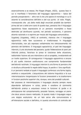 94
essenzialmente a se stesso. Per Piaget (Piaget, 1923), questa fase in
cui si manifesta il fenomeno del linguaggio egocentrico – tipica del
periodo preoperatorio - altro non è che una specie di monologo in cui è
assente la considerazione dell’altro e del suo punto di vista. Piaget,
riconoscendo che più della metà degli enunciati prodotti dai bambini
prima dei sei o sette anni sono di questo tipo, pensava che il linguaggio
egocentrico fosse espressione di un pensiero incompleto e fosse
destinato ad atrofizzarsi quando, nel periodo successivo, il pensiero
diventa razionale e si esprime per mezzo del linguaggio comunicativo.
Vygotskij (Vygotskij, 1962) al contrario, riteneva che il linguaggio
egocentrico nella fase successiva si trasformasse in linguaggio
interiorizzato, non più espresso verbalmente ma silenziosamente nel
pensiero del bambino. Il linguaggio egocentrico, al pari del linguaggio
interiore, è uno strumento del pensiero: guida l’elaborazione di piani per
l’attività pratica, favorisce la presa di coscienza della situazione,
sottomette l’azione ad una intenzione e ad un progetto, innalzandola ad
un livello superiore. Di conseguenza il linguaggio egocentrico e ancora
di più quello interiore costituiscono una componente fondamentale
dell’attività razionale. Il linguaggio interiore è una forma di pensiero che
si struttura utilizzando le regole della lingua, le parole e i loro significati:
è un pensiero verbale al quale il linguaggio conferisce una forma logica,
analitica e sequenziale. L’acquisizione del sistema linguistico e la sua
interiorizzazione riorganizzano le funzioni preesistenti e le trasformano
in funzioni psichiche superiori che, dunque, sono dei prodotti culturali.
Nel processo di interiorizzazione il linguaggio diventa sempre meno
dipendente dall’azione in corso, perde il carattere di commento
dell’attività pratica e acquisisce invece la funzione di guida e di
anticipazione del comportamento, precede l’azione, sorregge un piano
che deve ancora essere realizzato. In questo modo il linguaggio segue
una doppia evoluzione: da un lato serve alla comunicazione e
all’interazione sociale e dall’altro, in quanto strumento di controllo del
 