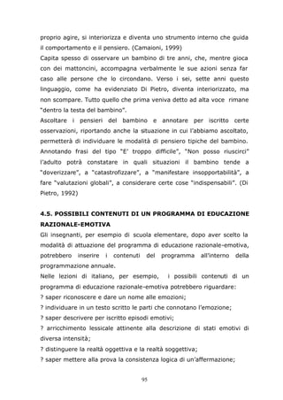 95
proprio agire, si interiorizza e diventa uno strumento interno che guida
il comportamento e il pensiero. (Camaioni, 1999)
Capita spesso di osservare un bambino di tre anni, che, mentre gioca
con dei mattoncini, accompagna verbalmente le sue azioni senza far
caso alle persone che lo circondano. Verso i sei, sette anni questo
linguaggio, come ha evidenziato Di Pietro, diventa interiorizzato, ma
non scompare. Tutto quello che prima veniva detto ad alta voce rimane
“dentro la testa del bambino”.
Ascoltare i pensieri del bambino e annotare per iscritto certe
osservazioni, riportando anche la situazione in cui l’abbiamo ascoltato,
permetterà di individuare le modalità di pensiero tipiche del bambino.
Annotando frasi del tipo “E’ troppo difficile”, “Non posso riuscirci”
l’adulto potrà constatare in quali situazioni il bambino tende a
“doverizzare”, a “catastrofizzare”, a “manifestare insopportabilità”, a
fare “valutazioni globali”, a considerare certe cose “indispensabili”. (Di
Pietro, 1992)
4.5. POSSIBILI CONTENUTI DI UN PROGRAMMA DI EDUCAZIONE
RAZIONALE-EMOTIVA
Gli insegnanti, per esempio di scuola elementare, dopo aver scelto la
modalità di attuazione del programma di educazione razionale-emotiva,
potrebbero inserire i contenuti del programma all’interno della
programmazione annuale.
Nelle lezioni di italiano, per esempio, i possibili contenuti di un
programma di educazione razionale-emotiva potrebbero riguardare:
? saper riconoscere e dare un nome alle emozioni;
? individuare in un testo scritto le parti che connotano l’emozione;
? saper descrivere per iscritto episodi emotivi;
? arricchimento lessicale attinente alla descrizione di stati emotivi di
diversa intensità;
? distinguere la realtà oggettiva e la realtà soggettiva;
? saper mettere alla prova la consistenza logica di un’affermazione;
 