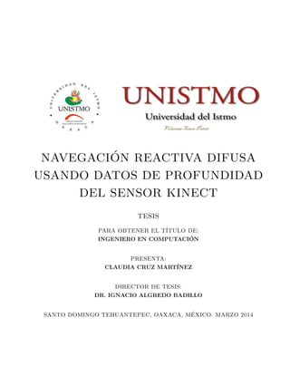 NAVEGACI´ON REACTIVA DIFUSA
USANDO DATOS DE PROFUNDIDAD
DEL SENSOR KINECT
TESIS
PARA OBTENER EL T´ITULO DE:
INGENIERO EN COMPUTACI´ON
PRESENTA:
CLAUDIA CRUZ MART´INEZ
DIRECTOR DE TESIS:
DR. IGNACIO ALGREDO BADILLO
SANTO DOMINGO TEHUANTEPEC, OAXACA, M´EXICO. MARZO 2014
 